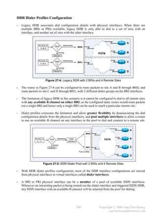 DDR Dialer Profiles Configuration
-   Legacy DDR associates dial configuration details with physical interfaces. When there are
    multiple BRIs or PRIs available, legacy DDR is only able to dial to a set of sites with an
    interface, and another set of sites with the other interface.


                                                                                                  A
                  Routes to          DDR     interesting
                                                                BRI0
                   A&B                1
                                       boring                                   PSTN              B
                                   Discard

                  Routes to                  interesting
                                     DDR                        BRI1                              C
                   C&D                2
                                       boring
                                   Discard                                                        D


                           Figure 27-4: Legacy DDR with 2 BRIs and 4 Remote Sites

-   The router in Figure 27-4 can be configured to route packets to site A and B through BRI0, and
    route packets to site C and D through BRI1, with 2 different dialer groups on the BRI interfaces.

-   The limitation of legacy DDR in this scenario is it cannot be configured to dial to all remote sites
    with any available B channel on either BRI, as the configured static routes would route packets
    out a single BRI and hence only a single BRI can be used to reach a particular remote site.

-   Dialer profiles overcome the limitation and allow greater flexibility by disassociating the dial
    configuration details from the physical interfaces, and pool multiple interfaces to allow a router
    to use an available B channel on any interface in the pool to dial and connect to a remote site.


                                                                                                      A
                                                                        BRI0

               Routes to       DDR    interesting     Dialer                       PSTN               B
                A–D             1                   Interface

                                  boring
                              Discard                                   BRI1                          C
                                                                 Pool of BRIs

                                                                                                      D


                       Figure 27-5: DDR Dialer Pool with 2 BRIs and 4 Remote Sites

-   With DDR dialer profiles configuration, most of the DDR interface configurations are moved
    from physical interfaces to virtual interfaces called dialer interfaces.

-   A BRI or PRI physical interface can be a member of a pool of available ISDN interfaces.
    Whenever an interesting packet is being routed out the dialer interface and triggered ISDN DDR,
    any ISDN interface with an available B channel will be selected from the pool for dialing.




                                                                200             Copyright © 2008 Yap Chin Hoong
                                                                                      yapchinhoong@hotmail.com
 