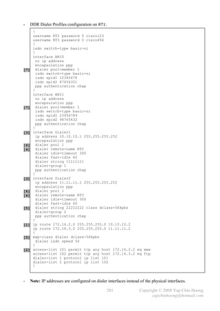 -   DDR Dialer Profiles configuration on RT1:
      !
      username RT2 password 0 cisco123
      username RT3 password 0 cisco456
      !
      isdn switch-type basic-ni
      !
      interface BRI0
        no ip address
        encapsulation ppp
[7]     dialer pool-member 1
        isdn switch-type basic-ni
        isdn spid1 12345678
        isdn spid2 87654321
        ppp authentication chap
      !
      interface BRI1
        no ip address
        encapsulation ppp
[7]     dialer pool-member 1
        isdn switch-type basic-ni
        isdn spid1 23456789
        isdn spid2 98765432
        ppp authentication chap
      !
[3]   interface Dialer1
        ip address 10.10.10.1 255.255.255.252
        encapsulation ppp
[6]     dialer pool 1
[4]     dialer remote-name RT2
        dialer idle-timeout 300
        dialer fast-idle 60
        dialer string 11111111
        dialer-group 1
        ppp authentication chap
      !
[3]   interface Dialer2
        ip address 11.11.11.1 255.255.255.252
        encapsulation ppp
[6]     dialer pool 1
[4]     dialer remote-name RT3
        dialer idle-timeout 300
        dialer fast-idle 60
[5]     dialer string 22222222 class dclass-56kpbs
        dialer-group 2
        ppp authentication chap
      !
[1]   ip route 172.16.2.0 255.255.255.0 10.10.10.2
      ip route 172.16.3.0 255.255.255.0 11.11.11.2
      !
[5]   map-class dialer dclass-56kpbs
        dialer isdn speed 56
      !
[2]   access-list 101 permit tcp any host 172.16.2.2 eq www
      access-list 102 permit tcp any host 172.16.3.2 eq ftp
      dialer-list 1 protocol ip list 101
      dialer-list 2 protocol ip list 102
      !



-   Note: IP addresses are configured on dialer interfaces instead of the physical interfaces.

                                                201                Copyright © 2008 Yap Chin Hoong
                                                                         yapchinhoong@hotmail.com
 