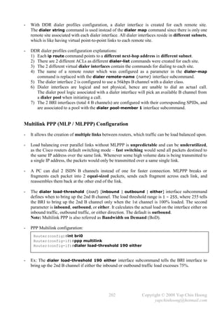 -   With DDR dialer profiles configuration, a dialer interface is created for each remote site.
    The dialer string command is used instead of the dialer map command since there is only one
    remote site associated with each dialer interface. All dialer interfaces reside in different subnets,
    which is like having virtual point-to-point links to each remote site.

-   DDR dialer profiles configuration explanations:
    1) Each ip route command points to a different next-hop address in different subnet.
    2) There are 2 different ACLs as different dialer-list commands were created for each site.
    3) The 2 different virtual dialer interfaces contain the commands for dialing to each site.
    4) The name of a remote router which was configured as a parameter in the dialer-map
       command is replaced with the dialer remote-name {name} interface subcommand.
    5) The dialer interface 2 is configured to use a 56kbps B channel with a dialer class.
    6) Dialer interfaces are logical and not physical, hence are unable to dial an actual call.
       The dialer pool logic associated with a dialer interface will pick an available B channel from
       a dialer pool when initiating a call.
    7) The 2 BRI interfaces (total 4 B channels) are configured with their corresponding SPIDs, and
       are associated to a pool with the dialer pool-member 1 interface subcommand.


Multilink PPP (MLP / MLPPP) Configuration
-   It allows the creation of multiple links between routers, which traffic can be load balanced upon.

-   Load balancing over parallel links without MLPPP is unpredictable and can be underutilized,
    as the Cisco routers default switching mode – fast switching would send all packets destined to
    the same IP address over the same link. Whenever some high volume data is being transmitted to
    a single IP address, the packets would only be transmitted over a same single link.

-   A PC can dial 2 ISDN B channels instead of one for faster connection. MLPPP breaks or
    fragments each packet into 2 equal-sized packets, sends each fragment across each link, and
    reassembles them back at the other end of the link.

-   The dialer load-threshold {load} [inbound | outbound | either] interface subcommand
    defines when to bring up the 2nd B channel. The load threshold range is 1 – 255, where 255 tells
    the BRI to bring up the 2nd B channel only when the 1st channel is 100% loaded. The second
    parameter is inbound, outbound, or either. It calculates the actual load on the interface either on
    inbound traffic, outbound traffic, or either direction. The default is outbound.
    Note: Multilink PPP is also referred as Bandwidth on Demand (BoD).

-   PPP Multilink configuration:
     Router(config)#int bri0
     Router(config-if)#ppp multilink
     Router(config-if)#dialer load-threshold 190 either


-   Ex: The dialer load-threshold 190 either interface subcommand tells the BRI interface to
    bring up the 2nd B channel if either the inbound or outbound traffic load excesses 75%.




                                                202                Copyright © 2008 Yap Chin Hoong
                                                                         yapchinhoong@hotmail.com
 