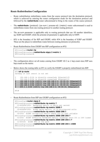 Route Redistribution Configuration
-   Route redistribution redistributes routes from the source protocol into the destination protocol,
    which is achieved by entering the router configuration mode for the destination protocol and
    followed by the redistribute router subcommand to bring in the routes of the source protocol.

-   The redistribute {protocol} {as-num | process-id} {metric} router subcommand is used to
    redistributes routes from one routing protocol to another routing protocol.

-   The as-num parameter is applicable only to routing protocols that use AS number identifiers,
    eg: IGRP and EIGRP; while the process-id parameter is applicable only to OSPF.

-   RT2 is the boundary of for RIP and EIGRP, while RT4 is the boundary of IGRP and EIGRP.
    These are the places to redistribute routes between routing domains (or protocols).

-   Route Redistribution from EIGRP into RIP configuration on RT2:
     RT2(config)#router rip
     RT2(config-router)#redistribute eigrp 2 metric 1
     RT2(config-router)#



-   The configuration above set all routes coming from EIGRP AS 2 as 1 hop count since RIP uses
    hop counts as the metric.

-   Below shows the routing table on RT1 to verify the EIGRP is properly redistributed into RIP:
     RT1#sh ip route
     Gateway of last resort is not set

     C      192.168.1.0/24 is directly connected, Ethernet1/0
     C      192.168.2.0/24 is directly connected, Ethernet1/1
     R      192.168.5.0/24 [120/1] via 192.168.2.2, 00:00:15, Ethernet1/1
     R      192.169.1.0/24 [120/1] via 192.168.2.2, 00:00:15, Ethernet1/1
     R      192.169.2.0/24 [120/1] via 192.168.2.2, 00:00:15, Ethernet1/1
     R      200.1.1.0/24 [120/1] via 192.168.2.2, 00:00:15, Ethernet1/1

     RT1#



-   Route Redistribution from RIP into EIGRP configuration on RT2:
     RT2(config)#router eigrp 2
     RT2(config-router)#redistribute rip metric ?
       <1-4294967295> Bandwidth metric in Kbits per second
     RT2(config-router)#redistribute rip metric 2000 ?
       <0-4294967295> EIGRP delay metric, in 10 microsecond units
     RT2(config-router)#redistribute rip metric 2000 200 ?
       <0-255> EIGRP reliability metric where 255 is 100% reliable
     RT2(config-router)#redistribute rip metric 2000 200 255 ?
       <1-255> EIGRP Effective bandwidth metric (Loading) where 255 is 100% loaded
     RT2(config-router)#redistribute rip metric 2000 200 255 1 ?
       <1-65535> EIGRP MTU of the path
     RT2(config-router)#redistribute rip metric 2000 200 255 1 1500
     RT2(config-router)#



                                               205                Copyright © 2008 Yap Chin Hoong
                                                                        yapchinhoong@hotmail.com
 
