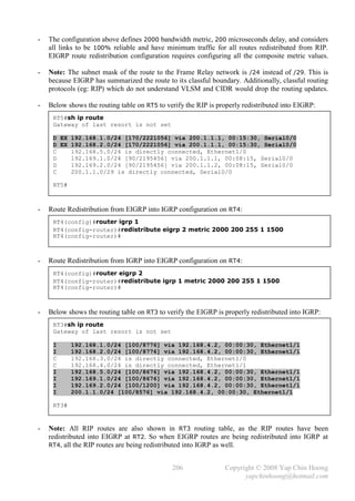 -   The configuration above defines 2000 bandwidth metric, 200 microseconds delay, and considers
    all links to be 100% reliable and have minimum traffic for all routes redistributed from RIP.
    EIGRP route redistribution configuration requires configuring all the composite metric values.

-   Note: The subnet mask of the route to the Frame Relay network is /24 instead of /29. This is
    because EIGRP has summarized the route to its classful boundary. Additionally, classful routing
    protocols (eg: RIP) which do not understand VLSM and CIDR would drop the routing updates.

-   Below shows the routing table on RT5 to verify the RIP is properly redistributed into EIGRP:
     RT5#sh ip route
     Gateway of last resort is not set

     D EX 192.168.1.0/24 [170/2221056] via 200.1.1.1, 00:15:30, Serial0/0
     D EX 192.168.2.0/24 [170/2221056] via 200.1.1.1, 00:15:30, Serial0/0
     C    192.168.5.0/24 is directly connected, Ethernet1/0
     D    192.169.1.0/24 [90/2195456] via 200.1.1.1, 00:08:15, Serial0/0
     D    192.169.2.0/24 [90/2195456] via 200.1.1.2, 00:08:15, Serial0/0
     C    200.1.1.0/29 is directly connected, Serial0/0

     RT5#



-   Route Redistribution from EIGRP into IGRP configuration on RT4:
     RT4(config)#router igrp 1
     RT4(config-router)#redistribute eigrp 2 metric 2000 200 255 1 1500
     RT4(config-router)#



-   Route Redistribution from IGRP into EIGRP configuration on RT4:
     RT4(config)#router eigrp 2
     RT4(config-router)#redistribute igrp 1 metric 2000 200 255 1 1500
     RT4(config-router)#



-   Below shows the routing table on RT3 to verify the EIGRP is properly redistributed into IGRP:
     RT3#sh ip route
     Gateway of last resort is not set

     I      192.168.1.0/24 [100/8776] via 192.168.4.2, 00:00:30, Ethernet1/1
     I      192.168.2.0/24 [100/8776] via 192.168.4.2, 00:00:30, Ethernet1/1
     C      192.168.3.0/24 is directly connected, Ethernet1/0
     C      192.168.4.0/24 is directly connected, Ethernet1/1
     I      192.168.5.0/24 [100/8676] via 192.168.4.2, 00:00:30, Ethernet1/1
     I      192.169.1.0/24 [100/8676] via 192.168.4.2, 00:00:30, Ethernet1/1
     I      192.169.2.0/24 [100/1200] via 192.168.4.2, 00:00:30, Ethernet1/1
     I      200.1.1.0/24 [100/8576] via 192.168.4.2, 00:00:30, Ethernet1/1

     RT3#


-   Note: All RIP routes are also shown in RT3 routing table, as the RIP routes have been
    redistributed into EIGRP at RT2. So when EIGRP routes are being redistributed into IGRP at
    RT4, all the RIP routes are being redistributed into IGRP as well.


                                              206               Copyright © 2008 Yap Chin Hoong
                                                                      yapchinhoong@hotmail.com
 