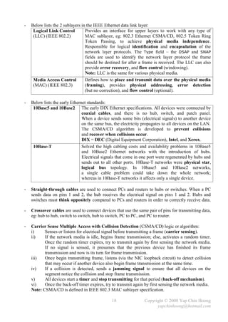 -   Below lists the 2 sublayers in the IEEE Ethernet data link layer:
     Logical Link Control         Provides an interface for upper layers to work with any type of
     (LLC) (IEEE 802.2)           MAC sublayer, eg: 802.3 Ethernet CSMA/CD, 802.5 Token Ring
                                  Token Passing, to achieve physical media independence.
                                  Responsible for logical identification and encapsulation of the
                                  network layer protocols. The Type field – the DSAP and SNAP
                                  fields are used to identify the network layer protocol the frame
                                  should be destined for after a frame is received. The LLC can also
                                  provide error recovery, and flow control (windowing).
                                  Note: LLC is the same for various physical media.
     Media Access Control         Defines how to place and transmit data over the physical media
     (MAC) (IEEE 802.3)           (framing), provides physical addressing, error detection
                                  (but no correction), and flow control (optional).

-   Below lists the early Ethernet standards:
     10Base5 and 10Base2 The early DIX Ethernet specifications. All devices were connected by
                                coaxial cables, and there is no hub, switch, and patch panel.
                                When a device sends some bits (electrical signals) to another device
                                on the same bus, the electricity propagates to all devices on the LAN.
                                The CSMA/CD algorithm is developed to prevent collisions
                                and recover when collisions occur.
                                DIX = DEC (Digital Equipment Corporation), Intel, and Xerox.
     10Base-T                   Solved the high cabling costs and availability problems in 10Base5
                                and 10Base2 Ethernet networks with the introduction of hubs.
                                Electrical signals that come in one port were regenerated by hubs and
                                sends out to all other ports. 10Base-T networks were physical star,
                                logical bus topology. In 10base5 and 10Base2 networks,
                                a single cable problem could take down the whole network;
                                whereas in 10Base-T networks it affects only a single device.

-   Straight-through cables are used to connect PCs and routers to hubs or switches. When a PC
    sends data on pins 1 and 2, the hub receives the electrical signal on pins 1 and 2. Hubs and
    switches must think oppositely compared to PCs and routers in order to correctly receive data.

-   Crossover cables are used to connect devices that use the same pair of pins for transmitting data,
    eg: hub to hub, switch to switch, hub to switch, PC to PC, and PC to router.

-   Carrier Sense Multiple Access with Collision Detection (CSMA/CD) logic or algorithm:
    i)     Senses or listens for electrical signal before transmitting a frame (carrier sensing).
    ii)    If the network media is idle, begins frame transmission; else, activates a random timer.
           Once the random timer expires, try to transmit again by first sensing the network media.
           If no signal is sensed, it presumes that the previous device has finished its frame
           transmission and now is its turn for frame transmission.
    iii)   Once begin transmitting frame, listens (via the NIC loopback circuit) to detect collision
           that may occur if another device also begin frame transmission at the same time.
    iv)    If a collision is detected, sends a jamming signal to ensure that all devices on the
           segment notice the collision and stop frame transmission.
    v)     All devices start a timer and stop transmitting for that period (back-off mechanism).
    vi)    Once the back-off timer expires, try to transmit again by first sensing the network media.
    Note: CSMA/CD is defined in IEEE 802.3 MAC sublayer specification.

                                               18                Copyright © 2008 Yap Chin Hoong
                                                                       yapchinhoong@hotmail.com
 