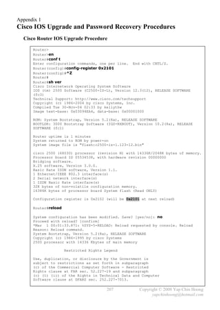 Appendix 1
Cisco IOS Upgrade and Password Recovery Procedures
  Cisco Router IOS Upgrade Procedure

      Router>
      Router>en
      Router#conf t
      Enter configuration commands, one per line. End with CNTL/Z.
      Router(config)#config-register 0x2101
      Router(config)#^Z
      Router#
      Router#sh ver
      Cisco Internetwork Operating System Software
      IOS (tm) 2500 Software (C2500-IS-L), Version 12.3(12), RELEASE SOFTWARE
      (fc3)
      Technical Support: http://www.cisco.com/techsupport
      Copyright (c) 1986-2004 by cisco Systems, Inc.
      Compiled Tue 30-Nov-04 02:33 by kellythw
      Image text-base: 0x03094EA4, data-base: 0x00001000

      ROM: System Bootstrap, Version 5.2(8a), RELEASE SOFTWARE
      BOOTLDR: 3000 Bootstrap Software (IGS-RXBOOT), Version 10.2(8a), RELEASE
      SOFTWARE (fc1)

      Router uptime is 1 minutes
      System returned to ROM by power-on
      System image file is "flash:c2500-is-l.123-12.bin"

      cisco 2500 (68030) processor (revision N) with 14336K/2048K bytes of memory.
      Processor board ID 05534538, with hardware revision 00000000
      Bridging software.
      X.25 software, Version 3.0.0.
      Basic Rate ISDN software, Version 1.1.
      1 Ethernet/IEEE 802.3 interface(s)
      2 Serial network interface(s)
      1 ISDN Basic Rate interface(s)
      32K bytes of non-volatile configuration memory.
      16384K bytes of processor board System flash (Read ONLY)

      Configuration register is 0x2102 (will be 0x2101 at next reload)

      Router#reload

      System configuration has been modified. Save? [yes/no]: no
      Proceed with reload? [confirm]
      *Mar 1 00:01:33.871: %SYS-5-RELOAD: Reload requested by console. Reload
      Reason: Reload command.
      System Bootstrap, Version 5.2(8a), RELEASE SOFTWARE
      Copyright (c) 1986-1995 by cisco Systems
      2500 processor with 14336 Kbytes of main memory

                      Restricted Rights Legend

      Use, duplication, or disclosure by the Government is
      subject to restrictions as set forth in subparagraph
      (c) of the Commercial Computer Software - Restricted
      Rights clause at FAR sec. 52.227-19 and subparagraph
      (c) (1) (ii) of the Rights in Technical Data and Computer
      Software clause at DFARS sec. 252.227-7013.

                                         207          Copyright © 2008 Yap Chin Hoong
                                                            yapchinhoong@hotmail.com
 