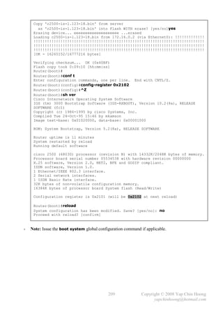 Copy 'c2500-is-l.123-18.bin' from server
       as 'c2500-is-l.123-18.bin' into Flash WITH erase? [yes/no]yes
     Erasing device... eeeeeeeeeeeeeeeeeeee ...erased
     Loading c2500-is-l.123-18.bin from 172.16.0.2 (via Ethernet0): !!!!!!!!!!!!!
     !!!!!!!!!!!!!!!!!!!!!!!!!!!!!!!!!!!!!!!!!!!!!!!!!!!!!!!!!!!!!!!!!!!!!!!!!!!!
     !!!!!!!!!!!!!!!!!!!!!!!!!!!!!!!!!!!!!!!!!!!!!!!!!!!!!!!!!!!!!!!!!!!!!!!!!!!!
     !!!!!!!!!!!!!!!!!!!!!!!!!!!!!!!!!!!!!!!!!!!!!!!!!!!!!!!!!!!!!!!!!!!!!!!!!!!!
     [OK - 16265152/16777216 bytes]

     Verifying checksum... OK (0x40BF)
     Flash copy took 0:09:10 [hh:mm:ss]
     Router(boot)#
     Router(boot)#conf t
     Enter configuration commands, one per line. End with CNTL/Z.
     Router(boot)(config)#config-register 0x2102
     Router(boot)(config)#^Z
     Router(boot)#sh ver
     Cisco Internetwork Operating System Software
     IOS (tm) 3000 Bootstrap Software (IGS-RXBOOT), Version 10.2(8a), RELEASE
     SOFTWARE (fc1)
     Copyright (c) 1986-1995 by cisco Systems, Inc.
     Compiled Tue 24-Oct-95 15:46 by mkamson
     Image text-base: 0x01020000, data-base: 0x00001000

     ROM: System Bootstrap, Version 5.2(8a), RELEASE SOFTWARE

     Router uptime is 11 minutes
     System restarted by reload
     Running default software

     cisco 2500 (68030) processor (revision N) with 14332K/2048K bytes of memory.
     Processor board serial number 05534538 with hardware revision 00000000
     X.25 software, Version 2.0, NET2, BFE and GOSIP compliant.
     ISDN software, Version 1.0.
     1 Ethernet/IEEE 802.3 interface.
     2 Serial network interfaces.
     1 ISDN Basic Rate interface.
     32K bytes of non-volatile configuration memory.
     16384K bytes of processor board System flash (Read/Write)

     Configuration register is 0x2101 (will be 0x2102 at next reload)

     Router(boot)#reload
     System configuration has been modified. Save? [yes/no]: no
     Proceed with reload? [confirm]


-   Note: Issue the boot system global configuration command if applicable.




                                            209               Copyright © 2008 Yap Chin Hoong
                                                                    yapchinhoong@hotmail.com
 