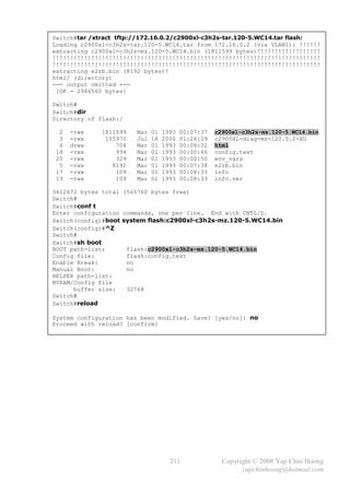 Switch#tar /xtract tftp://172.16.0.2/c2900xl-c3h2s-tar.120-5.WC14.tar flash:
Loading c2900xl-c3h2s-tar.120-5.WC14.tar from 172.16.0.2 (via VLAN1): !!!!!!
extracting c2900xl-c3h2s-mz.120-5.WC14.bin (1811599 bytes)!!!!!!!!!!!!!!!!!!
!!!!!!!!!!!!!!!!!!!!!!!!!!!!!!!!!!!!!!!!!!!!!!!!!!!!!!!!!!!!!!!!!!!!!!!!!!!!
!!!!!!!!!!!!!!!!!!!!!!!!!!!!!!!!!!!!!!!!!!!!!!!!!!!!!!!!!!!!!!!!!!!!!!!!!!!!
extracting e2rb.bin (8192 bytes)!
html/ (directory)
--- output omitted ---
 [OK - 2946560 bytes]

Switch#
Switch#dir
Directory of flash:/

  2   -rwx    1811599   Mar   01   1993   00:07:37   c2900xl-c3h2s-mz.120-5.WC14.bin
  3   -rwx     105970   Jul   18   2000   01:26:29   c2900XL-diag-mz-120.5.2-XU
  4   drwx        704   Mar   01   1993   00:08:32   html
 18   -rwx        994   Mar   01   1993   00:00:46   config.text
 20   -rwx        329   Mar   01   1993   00:00:50   env_vars
  5   -rwx       8192   Mar   01   1993   00:07:38   e2rb.bin
 17   -rwx        109   Mar   01   1993   00:08:33   info
 19   -rwx        109   Mar   01   1993   00:08:33   info.ver

3612672 bytes total (565760 bytes free)
Switch#
Switch#conf t
Enter configuration commands, one per line. End with CNTL/Z.
Switch(config)#boot system flash:c2900xl-c3h2s-mz.120-5.WC14.bin
Switch(config)#^Z
Switch#
Switch#sh boot
BOOT path-list:      flash:c2900xl-c3h2s-mz.120-5.WC14.bin
Config file:         flash:config.text
Enable Break:        no
Manual Boot:         no
HELPER path-list:
NVRAM/Config file
      buffer size:   32768
Switch#
Switch#reload

System configuration has been modified. Save? [yes/no]: no
Proceed with reload? [confirm]




                                     211               Copyright © 2008 Yap Chin Hoong
                                                             yapchinhoong@hotmail.com
 