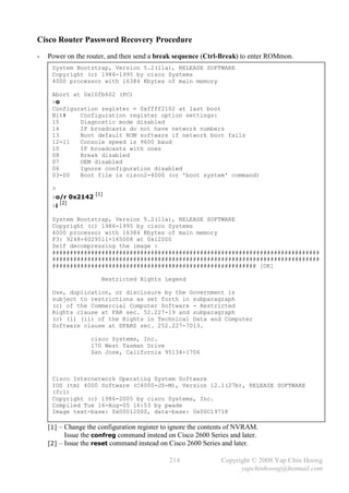 Cisco Router Password Recovery Procedure
-   Power on the router, and then send a break sequence (Ctrl-Break) to enter ROMmon.
     System Bootstrap, Version 5.2(11a), RELEASE SOFTWARE
     Copyright (c) 1986-1995 by cisco Systems
     4000 processor with 16384 Kbytes of main memory

     Abort at 0x10fb602 (PC)
     >o
     Configuration register = 0xffff2102 at last boot
     Bit#    Configuration register option settings:
     15      Diagnostic mode disabled
     14      IP broadcasts do not have network numbers
     13      Boot default ROM software if network boot fails
     12-11   Console speed is 9600 baud
     10      IP broadcasts with ones
     08      Break disabled
     07      OEM disabled
     06      Ignore configuration disabled
     03-00   Boot file is cisco2-4000 (or 'boot system' command)

     >
                    [1]
     >o/r 0x2142
          [2]
     >i

     System Bootstrap, Version 5.2(11a), RELEASE SOFTWARE
     Copyright (c) 1986-1995 by cisco Systems
     4000 processor with 16384 Kbytes of main memory
     F3: 9248+6029511+165008 at 0x12000
     Self decompressing the image :
     ############################################################################
     ############################################################################
     ########################################################## [OK]

                      Restricted Rights Legend

     Use, duplication, or disclosure by the Government is
     subject to restrictions as set forth in subparagraph
     (c) of the Commercial Computer Software - Restricted
     Rights clause at FAR sec. 52.227-19 and subparagraph
     (c) (1) (ii) of the Rights in Technical Data and Computer
     Software clause at DFARS sec. 252.227-7013.

                  cisco Systems, Inc.
                  170 West Tasman Drive
                  San Jose, California 95134-1706



     Cisco Internetwork Operating System Software
     IOS (tm) 4000 Software (C4000-JS-M), Version 12.1(27b), RELEASE SOFTWARE
     (fc1)
     Copyright (c) 1986-2005 by cisco Systems, Inc.
     Compiled Tue 16-Aug-05 16:53 by pwade
     Image text-base: 0x00012000, data-base: 0x00C19718

    [1] – Change the configuration register to ignore the contents of NVRAM.
          .Issue the confreg command instead on Cisco 2600 Series and later.

    [2] – Issue the reset command instead on Cisco 2600 Series and later.

                                             214               Copyright © 2008 Yap Chin Hoong
                                                                     yapchinhoong@hotmail.com
 