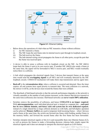 E0                 E0
                                 con

                                              Router                               Router

                       Laptop




                                     Switch                 Hub          Switch         Switch




                                PC                     PC           PC                      PC
                                                                                  Straight-Through
                                                                                  Crossover
                                                                                  Rollover


                                              Figure 3-1: Ethernet Cabling

-   Below shows the operations of a hub when an NIC transmits a frame without collision:
    i)    An NIC transmits a frame.
    ii)   The NIC loops the sent frame onto its internal receive pair through its loopback circuit.
    iii)  The hub receives the frame.
    iv)   The hub internal wiring circuit propagates the frame to all other ports, except the port that
          the frame was received upon.

-   A device is able to sense a collision with its loopback circuit on the NIC. An NIC (NIC1)
    loops back the frame it sent to its own receive pair. If another NIC ( NIC2) also sends a frame at
    the same time, the signal will be forwarded to NIC1’s receive pair, and NIC1 would eventually
    notice there is a collision.

-   A hub which propagates the electrical signals from 2 devices that transmit frames at the same
    time would send the overlapping signals to all NICs and will eventually detected by the NIC
    loopback circuits. CSMA/CD mechanism will make them stop transmission and try again later.

-   Back-off is the retransmission delay when a collision is occurred and detected. Once the timer
    expires, all end systems have equal priority to transmit data. The more collisions in a network,
    the slower it will be, as the devices must resend the frames that were collided.

-   The drawback of hub-based networks is that the network performance degrades or the network is
    virtually unusable as the number of end systems increases, as the chances that devices transmit at
    the same time (collisions) also increase. Hub-based networks can never reach 100% utilization.

-   Switches remove the possibility of collisions, and hence CSMA/CD is no longer required.
    With microsegmentation, each individual physical port is treated as a separate bus – each port
    has its own collision domain, and hence each end system has its own dedicated segment,
    instead of a single shared bus (a large collision domain) as with hubs, and full-duplex operation
    can be achieved. Memory buffers are used to temporary hold incoming frames – when 2 devices
    send a frame at the same time, the switch can forward one frame while holding another frame in
    the memory buffer, and forward the second frame after the first frame has been forwarded.

-   Switches interpret electrical signals or bits (L1) and reassemble them into Ethernet frames (L2),
    as well as process the frames to make a forwarding decision; whereas hubs simply repeat the
    electrical signals and it does not attempt to interpret the electrical signals as LAN frames.
                                                   19                 Copyright © 2008 Yap Chin Hoong
                                                                              yapchinhoong@hotmail.com
 