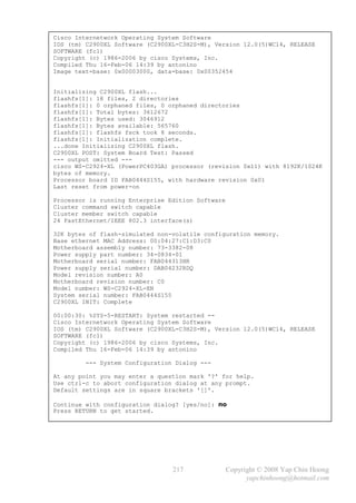 Cisco Internetwork Operating System Software
IOS (tm) C2900XL Software (C2900XL-C3H2S-M), Version 12.0(5)WC14, RELEASE
SOFTWARE (fc1)
Copyright (c) 1986-2006 by cisco Systems, Inc.
Compiled Thu 16-Feb-06 14:39 by antonino
Image text-base: 0x00003000, data-base: 0x00352454


Initializing C2900XL flash...
flashfs[1]: 18 files, 2 directories
flashfs[1]: 0 orphaned files, 0 orphaned directories
flashfs[1]: Total bytes: 3612672
flashfs[1]: Bytes used: 3046912
flashfs[1]: Bytes available: 565760
flashfs[1]: flashfs fsck took 8 seconds.
flashfs[1]: Initialization complete.
...done Initializing C2900XL flash.
C2900XL POST: System Board Test: Passed
--- output omitted ---
cisco WS-C2924-XL (PowerPC403GA) processor (revision 0x11) with 8192K/1024K
bytes of memory.
Processor board ID FAB0444S155, with hardware revision 0x01
Last reset from power-on

Processor is running Enterprise Edition Software
Cluster command switch capable
Cluster member switch capable
24 FastEthernet/IEEE 802.3 interface(s)

32K bytes of flash-simulated non-volatile configuration memory.
Base ethernet MAC Address: 00:04:27:C1:D3:C0
Motherboard assembly number: 73-3382-08
Power supply part number: 34-0834-01
Motherboard serial number: FAB044313HR
Power supply serial number: DAB04232RDQ
Model revision number: A0
Motherboard revision number: C0
Model number: WS-C2924-XL-EN
System serial number: FAB0444S155
C2900XL INIT: Complete

00:00:30: %SYS-5-RESTART: System restarted --
Cisco Internetwork Operating System Software
IOS (tm) C2900XL Software (C2900XL-C3H2S-M), Version 12.0(5)WC14, RELEASE
SOFTWARE (fc1)
Copyright (c) 1986-2006 by cisco Systems, Inc.
Compiled Thu 16-Feb-06 14:39 by antonino

         --- System Configuration Dialog ---

At any point you may enter a question mark '?' for help.
Use ctrl-c to abort configuration dialog at any prompt.
Default settings are in square brackets '[]'.

Continue with configuration dialog? [yes/no]: no
Press RETURN to get started.




                                 217               Copyright © 2008 Yap Chin Hoong
                                                         yapchinhoong@hotmail.com
 