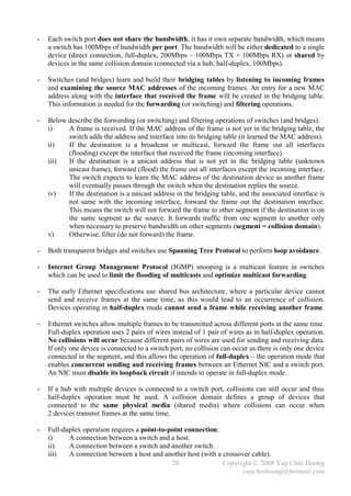 -   Each switch port does not share the bandwidth, it has it own separate bandwidth, which means
    a switch has 100Mbps of bandwidth per port. The bandwidth will be either dedicated to a single
    device (direct connection, full-duplex, 200Mbps – 100Mbps TX + 100Mbps RX) or shared by
    devices in the same collision domain (connected via a hub, half-duplex, 100Mbps).

-   Switches (and bridges) learn and build their bridging tables by listening to incoming frames
    and examining the source MAC addresses of the incoming frames. An entry for a new MAC
    address along with the interface that received the frame will be created in the bridging table.
    This information is needed for the forwarding (or switching) and filtering operations.

-   Below describe the forwarding (or switching) and filtering operations of switches (and bridges):
    i)    A frame is received. If the MAC address of the frame is not yet in the bridging table, the
          switch adds the address and interface into its bridging table (it learned the MAC address).
    ii)   If the destination is a broadcast or multicast, forward the frame out all interfaces
          (flooding) except the interface that received the frame (incoming interface).
    iii)  If the destination is a unicast address that is not yet in the bridging table (unknown
          unicast frame), forward (flood) the frame out all interfaces except the incoming interface.
          The switch expects to learn the MAC address of the destination device as another frame
          will eventually passes through the switch when the destination replies the source.
    iv)   If the destination is a unicast address in the bridging table, and the associated interface is
          not same with the incoming interface, forward the frame out the destination interface.
          This means the switch will not forward the frame to other segment if the destination is on
          the same segment as the source. It forwards traffic from one segment to another only
          when necessary to preserve bandwidth on other segments (segment = collision domain).
    v)    Otherwise, filter (do not forward) the frame.

-   Both transparent bridges and switches use Spanning Tree Protocol to perform loop avoidance.

-   Internet Group Management Protocol (IGMP) snooping is a multicast feature in switches
    which can be used to limit the flooding of multicasts and optimize multicast forwarding.

-   The early Ethernet specifications use shared bus architecture, where a particular device cannot
    send and receive frames at the same time, as this would lead to an occurrence of collision.
    Devices operating in half-duplex mode cannot send a frame while receiving another frame.

-   Ethernet switches allow multiple frames to be transmitted across different ports at the same time.
    Full-duplex operation uses 2 pairs of wires instead of 1 pair of wires as in half-duplex operation.
    No collisions will occur because different pairs of wires are used for sending and receiving data.
    If only one device is connected to a switch port, no collision can occur as there is only one device
    connected in the segment, and this allows the operation of full-duplex – the operation mode that
    enables concurrent sending and receiving frames between an Ethernet NIC and a switch port.
    An NIC must disable its loopback circuit if intends to operate in full-duplex mode.

-   If a hub with multiple devices is connected to a switch port, collisions can still occur and thus
    half-duplex operation must be used. A collision domain defines a group of devices that
    connected to the same physical media (shared media) where collisions can occur when
    2 devices transmit frames at the same time.

-   Full-duplex operation requires a point-to-point connection:
    i)     A connection between a switch and a host.
    ii)    A connection between a switch and another switch.
    iii)   A connection between a host and another host (with a crossover cable).
                                               20               Copyright © 2008 Yap Chin Hoong
                                                                       yapchinhoong@hotmail.com
 