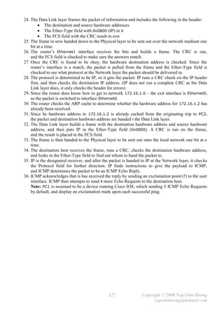 24. The Data Link layer frames the packet of information and includes the following in the header:
          The destination and source hardware addresses
          The Ether-Type field with 0x0800 (IP) in it
          The FCS field with the CRC result in row
25. The frame in now handed down to the Physical layer to be sent out over the network medium one
    bit at a time.
26. The router’s Ethernet1 interface receives the bits and builds a frame. The CRC is run,
    and the FCS field is checked to make sure the answers match.
27. Once the CRC is found to be okay, the hardware destination address is checked. Since the
    router’s interface is a match, the packet is pulled from the frame and the Ether-Type field is
    checked to see what protocol at the Network layer the packet should be delivered to.
28. The protocol is determined to be IP, so it gets the packet. IP runs a CRC check on the IP header
    first, and then checks the destination IP address. (IP does not run a complete CRC as the Data
    Link layer does, it only checks the header for errors)
29. Since the router does know how to get to network 172.16.1.0 – the exit interface is Ethernet0,
    so the packet is switched to interface Ethernet0.
30. The router checks the ARP cache to determine whether the hardware address for 172.16.1.2 has
    already been resolved.
31. Since he hardware address to 172.16.1.2 is already cached from the originating trip to PC2,
    the packet and destination hardware address are handed t the Data Link layer.
32. The Data Link layer builds a frame with the destination hardware address and source hardware
    address, and then puts IP in the Ether-Type field (0x0800). A CRC is run on the frame,
    and the result is placed in the FCS field.
33. The frame is then handed to the Physical layer to be sent out onto the local network one bit at a
    time.
34. The destination host receives the frame, runs a CRC, checks the destination hardware address,
    and looks in the Ether-Type field to find out whom to hand the packet to.
35. IP is the designated receiver, and after the packet is handed to IP at the Network layer, it checks
    the Protocol field for further direction. IP finds instructions to give the payload to ICMP,
    and ICMP determines the packet to be an ICMP Echo Reply.
36. ICMP acknowledges that is has received the reply by sending an exclamation point (!) to the user
    interface. ICMP then attempts to send 4 more Echo Requests to the destination host.
    Note: PC1 is assumed to be a device running Cisco IOS, which sending 5 ICMP Echo Requests
    by default, and display an exclamation mark upon each successful ping.




                                               227                Copyright © 2008 Yap Chin Hoong
                                                                        yapchinhoong@hotmail.com
 