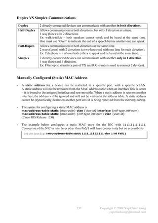 Duplex VS Simplex Communications

    Duplex          2 directly connected devices can communicate with another in both directions.
    Half-Duplex     Allows communication in both directions, but only 1 direction at a time.
                    1 way (lane) with 2 directions.
                    Ex: walkie-talkie – both speakers cannot speak and be heard at the same time.
                    One must use “Over” to indicate the end of a speech before another one can speak.
    Full-Duplex     Allows communication in both directions at the same time.
                    2 ways (lanes) with 2 directions (a two-lane road with one lane for each direction).
                    Ex: Telephone – it allows both callers to speak and be heard at the same time.
    Simplex         2 directly connected devices can communicate with another only in 1 direction.
                    1 way (lane) and 1 direction.
                    Ex: Fiber optic strands (a pair of TX and RX strands is used to connect 2 devices).


Manually Configured (Static) MAC Address
-     A static address for a device can be restricted to a specific port, with a specific VLAN.
      A static address will not be removed from the MAC address table when an interface link is down
      – it is bound to the assigned interface and non-movable. When a static address is seen on another
      interface, the address will be ignored and will not be written to the address table. A static address
      cannot be (dynamically) learnt on another port until it is being removed from the running-config.

-     The syntax for configuring a static MAC address is
      mac-address-table static {mac-addr} vlan {vlan-id} interface {intf-type intf-num}
      mac-address-table static {mac-addr} {intf-type intf-num} vlan {vlan-id}
      (Cisco IOS Release 12.0)

-     The example below configures a static MAC entry for the NIC with 1111.1111.1111.
      Connection of the NIC to interfaces other than Fa0/1 will have connectivity but no accessibility.
       Switch(config)#mac-address-table static 1111.1111.1111 vlan 1 int Fa0/1




                                                  237                Copyright © 2008 Yap Chin Hoong
                                                                           yapchinhoong@hotmail.com
 