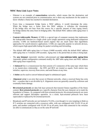 MISC Data Link Layer Notes
-   Ethernet is an example of connectionless networks, which means that the destination end
    systems are not contacted prior to communication, nor is there any mechanism for the sender to
    know whether a frame has reached its intended destination.

-   Every time a transparent bridge learns a MAC address, it would timestamp the entry.
    When the bridge sees a frame from this MAC address, it refreshes the timestamp.
    If the bridge does not hear from this source for a specific amount of time (aging timer),
    the bridge deletes the entry from its bridging table. The default MAC address table aging timer is
    5 minutes.

-   Content-Addressable Memory (CAM) is a special type of computer memory that implements
    the lookup-table function in a single clock cycle (single operation) using dedicated comparison
    circuitry. CAMs are hardware-based search engines that are much faster than algorithmic
    approaches for search-intensive applications. CAMs are especially popular in network devices,
    which require high-speed table lookup for packet switching and forwarding.

-   The default ARP table aging time is 4 hours (14400 seconds); while the default MAC address
    table aging time is 5 minutes (300 seconds). Aging time is the period that an entry is being kept.

-   The arp timeout {seconds} interface subcommand and mac-address-table aging-time
    {seconds} global configuration command modify the ARP table aging timer and MAC address
    table aging timer respectively.

-   A balanced line is a transmission line that consists of 2 connectors of the same type which there
    is no master-slave relationship – the DTE and DCE are treated as equals. Each station may
    initialize, supervise, recovery from errors, and send frames at any time.

-   A balun can be used to convert balanced signal to unbalanced signal.

-   Alignment error is an error that occurs in Ethernet networks, where a received frame has extra
    bits – a number that is not divisible by 8. Alignment errors are generally caused by collisions and
    eventually frame damage.

-   Bit-oriented protocols are data link layer protocols that transmit frames regardless of the frame
    content. Byte-oriented protocols use a specific character from the user character set to mark the
    boundaries of frames. As compared with byte-oriented protocols, bit-oriented protocols are more
    efficient and support full-duplex operation. As a result, byte-oriented protocols have been
    superceded or replaced by bit-oriented protocols.

-   Broadcasts and IP networks are not limited to VLANs, even though it is very tempting to think so.
    If 2 switches are connected with a crossover cable, with one configured with VLAN 10 on all
    ports, and another configured with VLAN 20 on all ports; hosts that connected to the switches
    are able to communicate as they as on the same IP network!




                                               238                Copyright © 2008 Yap Chin Hoong
                                                                        yapchinhoong@hotmail.com
 