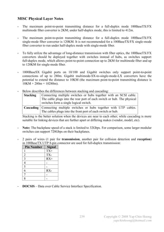 MISC Physical Layer Notes
-   The maximum point-to-point transmitting distance for a full-duplex mode 100BaseTX/FX
    multimode fiber converter is 2KM; under half-duplex mode, this is limited to 412m.

-   The maximum point-to-point transmitting distance for a full-duplex mode 100BaseTX/FX
    single-mode fiber converter is 120KM. It is not recommended for a 100BaseTX/FX single-mode
    fiber converter to run under half-duplex mode with single-mode fiber.

-   To fully utilize the advantage of long-distance transmission with fiber optics, the 100BaseTX/FX
    converters should be deployed together with switches instead of hubs, as switches support
    full-duplex mode, which allows point-to-point connection up to 2KM for multimode fiber and up
    to 120KM for single-mode fiber.

-   1000BaseSX Gigabit ports on 10/100 and Gigabit switches only support point-to-point
    connections of up to 280m. Gigabit multimode-SX-to-single-mode-LX converters have the
    potential to extend the distance to 10KM (the maximum point-to-point transmitting distance is
    10KM + 280m = 10280m).

-   Below describes the differences between stacking and cascading:
     Stacking       Connecting multiple switches or hubs together with an SCSI cable.
                    The cable plugs into the rear port of each switch or hub. The physical
                    switches form a single logical switch.
     Cascading Connecting multiple switches or hubs together with UTP cables.
                    The cables plugs into the front port of each switch or hub.
    Stacking is the better solution when the devices are near to each other; while cascading is more
    suitable for linking devices that are further apart or differing makes (vendor, model, etc).

-   Note: The backplane speed of a stack is limited to 32Gbps. For comparison, some larger modular
    switches can support 720Gbps on their backplanes.

-   2 pairs of wires (1 pair for transmission, another pair for collision detection and reception)
    in 100BaseTX UTP 8-pin connector are used for full-duplex transmission:
      Pin Number Signal
     1               TX+
     2               TX-
     3               RX+
     4               -
     5               -
     6               RX-
     7               -
     8               -

-   DOCSIS – Data over Cable Service Interface Specification.




                                              239               Copyright © 2008 Yap Chin Hoong
                                                                      yapchinhoong@hotmail.com
 