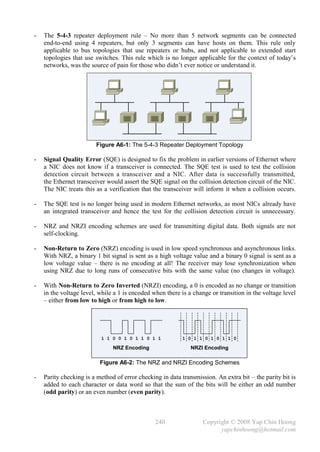 -   The 5-4-3 repeater deployment rule – No more than 5 network segments can be connected
    end-to-end using 4 repeaters, but only 3 segments can have hosts on them. This rule only
    applicable to bus topologies that use repeaters or hubs, and not applicable to extended start
    topologies that use switches. This rule which is no longer applicable for the context of today’s
    networks, was the source of pain for those who didn’t ever notice or understand it.




                        Figure A6-1: The 5-4-3 Repeater Deployment Topology

-   Signal Quality Error (SQE) is designed to fix the problem in earlier versions of Ethernet where
    a NIC does not know if a transceiver is connected. The SQE test is used to test the collision
    detection circuit between a transceiver and a NIC. After data is successfully transmitted,
    the Ethernet transceiver would assert the SQE signal on the collision detection circuit of the NIC.
    The NIC treats this as a verification that the transceiver will inform it when a collision occurs.

-   The SQE test is no longer being used in modern Ethernet networks, as most NICs already have
    an integrated transceiver and hence the test for the collision detection circuit is unnecessary.

-   NRZ and NRZI encoding schemes are used for transmitting digital data. Both signals are not
    self-clocking.

-   Non-Return to Zero (NRZ) encoding is used in low speed synchronous and asynchronous links.
    With NRZ, a binary 1 bit signal is sent as a high voltage value and a binary 0 signal is sent as a
    low voltage value – there is no encoding at all! The receiver may lose synchronization when
    using NRZ due to long runs of consecutive bits with the same value (no changes in voltage).

-   With Non-Return to Zero Inverted (NRZI) encoding, a 0 is encoded as no change or transition
    in the voltage level, while a 1 is encoded when there is a change or transition in the voltage level
    – either from low to high or from high to low.




                          1 1 0 0 1 0 1 1 0 1 1            1 0 1 1 0 1 0 1 1 0

                               NRZ Encoding                   NRZI Encoding

                          Figure A6-2: The NRZ and NRZI Encoding Schemes

-   Parity checking is a method of error checking in data transmission. An extra bit – the parity bit is
    added to each character or data word so that the sum of the bits will be either an odd number
    (odd parity) or an even number (even parity).



                                                240                Copyright © 2008 Yap Chin Hoong
                                                                         yapchinhoong@hotmail.com
 