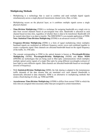 Multiplexing Methods
-   Multiplexing is a technology that is used to combine and send multiple digital signals
    simultaneously across a single physical transmission channel (wire, fiber, or link).

-   Multiplexing occurs on the physical layer, as it combines multiple signals across a single
    physical channel.

-   Time-Division Multiplexing (TDM) is a technique for assigning bandwidth on a single wire to
    data from several channels based on pre-assigned time slots. Bandwidth is allocated to each
    channel based on time slots, regardless of whether there is data to be transferred. Bandwidth will
    be wasted when there is no data to transfer. The SDH/SONET is an example application of TDM.
    Note: Statistical Time-Division Multiplexing (STDM) is an advanced version of TDM.

-   Frequency-Division Multiplexing (FDM) is a form of signal multiplexing where multiplex
    baseband signals are modulated on different frequency carrier waves and combined together to
    create a composite signal. Data channels are allocated bandwidth based on the signal frequency
    of the traffic. Ex: FM radio.

-   The concept corresponding to FDM in the optical domain is known as Wavelength-Division
    Multiplexing (WDM). Wavelength-Division Multiplexing (WDM) and Dense WDM
    (DWDM) are technologies that are being used in fiber-optic communications which multiplex
    multiple optical carrier signals of a single fiber optic by using different wavelengths (colours) of
    laser light to carry different signals. Data channels are allocated bandwidth based on wavelength
    (inverse of frequency).

-   With Statistical-Division Multiplexing (SDM), the link sharing is adapted to the instantaneous
    traffic demands of the data streams that are translated over each channel (bandwidth is
    dynamically allocated to data channels). SDM is an alternative to multiplexing methods that
    create a fixed sharing of a link, eg: TDM and FDM.

-   Asynchronous Time-Division Multiplexing (ATDM) is differs from normal TDM in which the
    time slots are assigned when necessary rather than pre-assigned to certain transmitters.




                                                241                Copyright © 2008 Yap Chin Hoong
                                                                         yapchinhoong@hotmail.com
 