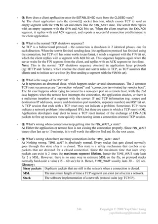 -   Q: How does a client application enter the ESTABLISHED state from the CLOSED state?
    A: The client application calls the connect() socket function, which causes TCP to send an
    empty segment with the SYN bit set and enters into the SYN_SENT state. The server then replies
    with an empty segment with the SYN and ACK bits set. When the client receives the SYN/ACK
    segment, it replies with and ACK segment, and reports a successful connection establishment to
    the client application.

-   Q: What is the normal TCP shutdown sequence?
    A: TCP is a bidirectional protocol – the connection is shutdown in 2 identical phases, one for
    each direction. When the server finished sending data (the application protocol has finished using
    the connection, but TCP still has some works to perform), it sends a segment with the FIN bit set,
    which the client replies with a segment with ACK bit set. This sequence happens again when the
    server waits for the FIN segment from the client, and replies with an ACK segment to the client.
    Note: This is the normal TCP shutdown sequence observed in application layer protocols
    (eg: HTTP and Telnet), which reverse the client and server roles in TCP, as TCP assumes that
    clients tend to initiate active close (by first sending a segment with the FIN bit set).

-   Q: What is the usage of the RST bit?
    A: It represents an abnormal close, which happens under several circumstances. The 2 common
    TCP reset occurrences are “connection refused” and “connection terminated by remote host”.
    The 1st case happens when trying to connect to a non-open port on a remote host, while the 2nd
    case happens when the remote host interrupts the connection, the application crashes, or there is
    a malicious insertion of a segment with the correct IP and TCP information (eg: source and
    destination IP addresses, source and destination port numbers, sequence number) and RST bit set.
    A TCP session that ends with a TCP reset may not indicate a problem. Sometimes TCP resets
    indicate a network problem (misconfigured IPS), but there are cases in which a TCP reset is OK.
    Application developers may elect to issue a TCP reset instead of the exchange of FIN-ACK
    packets to free up resources more quickly when tearing down a connection-oriented TCP session.

-   Q: What’s wrong when connections keep getting into the FIN_WAIT_x state?
    A: Either the application or remote host is not closing the connection properly. Since FIN_WAIT
    states often last up to 10 minutes, it is well worth the effort to find and fix the root cause.

-   Q: What’s wrong when there are many connections in the TIME_WAIT state?
    A: Nothing wrong. TIME_WAIT is absolutely normal. Every socket that gets closed normally
    goes through this state after it is closed. This state is a safety mechanism that catches stray
    packets that are destined for a closed connection. Since the maximum time that such stray
    packets can exist is 2 times the maximum segment lifetime, hence the TIME_WAIT state lasts
    for 2 x MSL. However, there is no easy way to estimate MSL on the fly, so protocol stacks
    normally hard-code a value (15 – 60 sec) for it. Hence, TIME_WAIT usually lasts 30 – 120 sec.
    Glossary:
     Stray packets Duplicate packets that are still in the network when a connection is closed.
     MSL              The maximum length of time a TCP segment can exist (or alive) in a network.
     Stack            The software implementation of a network protocol suite (eg: TCP/IP).




                                               246               Copyright © 2008 Yap Chin Hoong
                                                                       yapchinhoong@hotmail.com
 