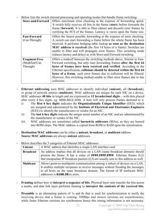 -   Below lists the switch internal processing and operating modes that handle frame switching:
     Store-and-Forward Offers maximum error checking at the expense of forwarding speed.
                             A switch fully receives all bits in the frame (store) before forwards the
                             frame (forward). It is able to filter (detect and discard) error frames by
                             verifying the FCS of the frames. Latency is varies upon the frame size.
     Fast-Forward            Offers the fastest possible forwarding at the expense of error checking.
     (Cut-Through)           A switch can start forwarding a frame before the whole frame has been
                             received. It performs bridging table lookup as soon as the destination
                             MAC address is received (the first 14 bytes of a frame). Switches are
                             unable to filter and will propagate error frames. This switching mode
                             reduces latency and delays as with Store-and-Forward switching.
     Fragment-Free           Offers a tradeoff between the switching methods above. Similar to Fast-
     (Modified Cut-          Forward switching, but only start forwarding frames after the first 64
     Through)                bytes of frames have been received and verified. According to the
                             Ethernet specification, collisions should be detected within the first 64
                             bytes of a frame; such error frames due to collisions will be filtered.
                             However, this switching method unable to filter error frames due to late
                             collisions.

-   Ethernet addressing uses MAC addresses to identify individual (unicast), all (broadcast),
    or group of network entities (multicast). MAC addresses are unique for each NIC on a device.
    MAC addresses 48 bits in length and are expressed as 12 hexadecimal digits – with dots placed
    after every 4 hex digits, eg: 0000.0012.3456. A host will only process frames destined to it.
    i)      The first 6 hex digits indicates the Organizationally Unique Identifier (OUI), which
            are assigned and administered by the Institute of Electrical and Electronics Engineers
            (IEEE) to identify the manufacturer or vendor for an NIC.
    ii)     The last 6 hex digits indicate the unique serial number of an NIC and are administered by
            the manufacturer or vendor of the NIC.
    iii)    MAC addresses are sometimes called burned-in addresses (BIAs), as they are burned
            into ROM chips. The MAC address is copied from ROM to RAM upon the initialization.

-   Destination MAC addresses can be either a unicast, broadcast, or multicast address.
    Source MAC addresses are always unicast addresses.

-   Below describes the 3 categories of Ethernet MAC addresses:
     Unicast      A MAC address that identifies a single LAN interface card.
     Broadcast An address implies that all devices on a LAN (same broadcast domain) should
                  process the frame. It has a value of FFFF.FFFF.FFFF. Ethernet frames (L2)
                  that encapsulate IP broadcast packets (L3) are usually sent to this address as well.
     Multicast    Allows point-to-multipoint communication among a subset of devices on a LAN.
                  It enables multiple recipients to receive messages without flooding the messages
                  to all hosts on the same broadcast domain. The format of IP multicast MAC
                  addresses is 0100.5Exx.xxxx.

-   Framing defines how to interpret a sequence of bits. Physical layer only transfer the bits across
    a media, and data link layer performs framing to interpret the contents of the received bits.

-   Preamble is an alternating pattern of 1s and 0s that is used for synchronization to notify the
    receiving device that a frame is coming. 10Mbps and slower versions are asynchronous;
    while faster Ethernet versions are synchronous hence this timing information is not necessary.
                                                22                Copyright © 2008 Yap Chin Hoong
                                                                        yapchinhoong@hotmail.com
 