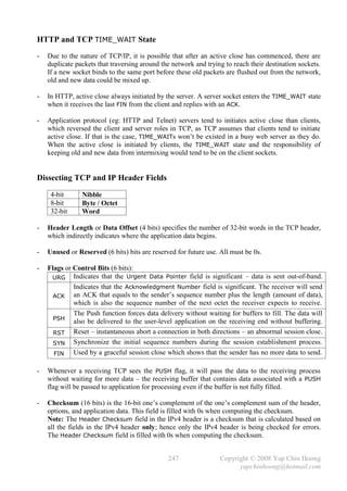 HTTP and TCP TIME_WAIT State
-   Due to the nature of TCP/IP, it is possible that after an active close has commenced, there are
    duplicate packets that traversing around the network and trying to reach their destination sockets.
    If a new socket binds to the same port before these old packets are flushed out from the network,
    old and new data could be mixed up.

-   In HTTP, active close always initiated by the server. A server socket enters the TIME_WAIT state
    when it receives the last FIN from the client and replies with an ACK.

-   Application protocol (eg: HTTP and Telnet) servers tend to initiates active close than clients,
    which reversed the client and server roles in TCP, as TCP assumes that clients tend to initiate
    active close. If that is the case, TIME_WAITs won’t be existed in a busy web server as they do.
    When the active close is initiated by clients, the TIME_WAIT state and the responsibility of
    keeping old and new data from intermixing would tend to be on the client sockets.


Dissecting TCP and IP Header Fields

     4-bit      Nibble
     8-bit      Byte / Octet
     32-bit     Word

-   Header Length or Data Offset (4 bits) specifies the number of 32-bit words in the TCP header,
    which indirectly indicates where the application data begins.

-   Unused or Reserved (6 bits) bits are reserved for future use. All must be 0s.

-   Flags or Control Bits (6 bits):
     URG Indicates that the Urgent Data Pointer field is significant – data is sent out-of-band.
             Indicates that the Acknowledgment Number field is significant. The receiver will send
      ACK an ACK that equals to the sender’s sequence number plus the length (amount of data),
             which is also the sequence number of the next octet the receiver expects to receive.
             The Push function forces data delivery without waiting for buffers to fill. The data will
      PSH
             also be delivered to the user-level application on the receiving end without buffering.
      RST    Reset – instantaneous abort a connection in both directions – an abnormal session close.
      SYN Synchronize the initial sequence numbers during the session establishment process.
      FIN    Used by a graceful session close which shows that the sender has no more data to send.

-   Whenever a receiving TCP sees the PUSH flag, it will pass the data to the receiving process
    without waiting for more data – the receiving buffer that contains data associated with a PUSH
    flag will be passed to application for processing even if the buffer is not fully filled.

-   Checksum (16 bits) is the 16-bit one’s complement of the one’s complement sum of the header,
    options, and application data. This field is filled with 0s when computing the checksum.
    Note: The Header Checksum field in the IPv4 header is a checksum that is calculated based on
    all the fields in the IPv4 header only; hence only the IPv4 header is being checked for errors.
    The Header Checksum field is filled with 0s when computing the checksum.


                                               247                Copyright © 2008 Yap Chin Hoong
                                                                        yapchinhoong@hotmail.com
 