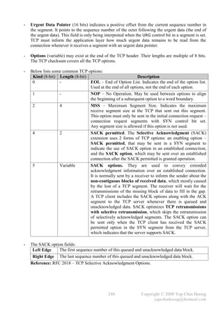 -   Urgent Data Pointer (16 bits) indicates a positive offset from the current sequence number in
    the segment. It points to the sequence number of the octet following the urgent data (the end of
    the urgent data). This field is only being interpreted when the URG control bit in a segment is set.
    TCP must inform the application layer how much urgent data remains to be read from the
    connection whenever it receives a segment with an urgent data pointer.

-   Options (variable) may exist at the end of the TCP header. Their lengths are multiple of 8 bits.
    The TCP checksum covers all the TCP options.

-   Below lists some common TCP options:
     Kind (8-bit) Length (8-bit)                            Description
     0             -             EOL – End of Option List. Indicates the end of the option list.
                                 Used at the end of all options, not the end of each option.
     1             -             NOP – No Operation. May be used between options to align
                                 the beginning of a subsequent option to a word boundary.
     2             4             MSS – Maximum Segment Size. Indicates the maximum
                                 receive segment size at the TCP that sent out this segment.
                                 This option must only be sent in the initial connection request –
                                 connection request segments with SYN control bit set.
                                 Any segment size is allowed if this option is not used.
     4             2             SACK permitted. The Selective Acknowledgment (SACK)
                                 extension uses 2 forms of TCP options: an enabling option –
                                 SACK permitted, that may be sent in a SYN segment to
                                 indicate the use of SACK option in an established connection;
                                 and the SACK option, which may be sent over an established
                                 connection after the SACK permitted is granted operation.
     5             Variable      SACK options. They are used to convey extended
                                 acknowledgment information over an established connection.
                                 It is normally sent by a receiver to inform the sender about the
                                 non-contiguous blocks of received data, which mostly caused
                                 by the lost of a TCP segment. The receiver will wait for the
                                 retransmissions of the missing block of data to fill in the gap.
                                 A TCP client includes the SACK options along with the ACK
                                 segment to the TCP server whenever there is queued and
                                 unacknowledged data. SACK optimizes TCP retransmissions
                                 with selective retransmission, which skips the retransmission
                                 of selectively acknowledged segments. The SACK option can
                                 be sent only when the TCP client has received the SACK
                                 permitted option in the SYN segment from the TCP server,
                                 which indicates that the server supports SACK.

-   The SACK option fields:
     Left Edge    The first sequence number of this queued and unacknowledged data block.
     Right Edge The last sequence number of this queued and unacknowledged data block.
    Reference: RFC 2018 – TCP Selective Acknowledgment Options.




                                                248                Copyright © 2008 Yap Chin Hoong
                                                                         yapchinhoong@hotmail.com
 