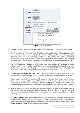 8 bits


                               EOL     00000000
                                        Kind = 0

                               NOP     00000001
                                        Kind = 1

                               MSS     00000010 00000100              MSS (16 bits)
                                        Kind = 2      Length = 4
                           SACK
                                       00000100 00000010
                          permitted                                             Variable
                                        Kind = 4      Length = 2
                                                                     Kind = 5   Length
                            SACK
                                                                   00000101 xxxxxxxx
                            option
                                                   Left Edge of 1st Block
                                                   Right Edge of 2nd Block
                                                               ...
                                                   Left Edge of nth Block
                                                   Right Edge of nth Block


                                       Figure A6-5: TCP Options

-   Padding (variable) which is comprised of 0s is used to ensure the TCP header is 32-bit aligned.

-   The Type of Service (TOS) field in the IP header was intended to use for TOS routing, in which
    a router would have separate routing tables for different TOS values. When forwarding a packet,
    the router would first choose a routing table based on the packet’s TOS, followed by normal
    routing table lookup. TOS routing has rarely been implemented in the Internet. Only 2 routing
    protocols – OSPF and IS-IS have ever supported the calculation of separate paths based on TOS.

-   The first 3 bits in the TOS field in the IP header were being used for IP Precedence, in which
    values from 0 – 7 can be used to specify the transmission priority of packets at each router hop.
    IP Precedence does not affect the path of a packet as with TOS. IP Precedence is being phased
    out in favor of DSCP, but is supported by many applications and routers.

-   Differentiated Services Code Point (DSCP) is a modification of the TOS field. 6 bits of the
    field are being reallocated for use as the DSCP field. DSCP is not compatible with IP Precedence.

-   An application can modify the handling of IP packets by extending the IP header with IP options.
    IP options are rarely used for regular IP packets, as most routers are heavily optimized for
    forwarding IP packets without IP options. The use of IP options introduces a potential DoS
    vulnerability against routers due to the additional processing workload of packets with IP options.

-   Most IP options (eg: the record-route and timestamp options) are used for statistics collection
    and do not affect the forwarding path of packets. However, the strict-source route and
    loose-source route options can be utilized by the originator of a packet to control the forwarding
    path the packet.

-   IP source routing is often considered as a security hole, as even with security is being provided
    through address filtering, the final destination of a packet might buried in the IP options field.
    As a result, most routers are configured to discard packets containing source routing options with
    the no ip source-route global configuration command.
                                                249               Copyright © 2008 Yap Chin Hoong
                                                                          yapchinhoong@hotmail.com
 