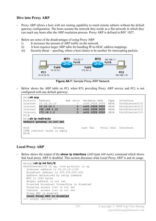 Dive into Proxy ARP
-   Proxy ARP allows a host with not routing capability to reach remote subnets without the default
    gateway configuration. The hosts assume the network they reside as a flat network in which they
    can reach any hosts after the ARP resolution process. Proxy ARP is defined in RFC 1027.

-   Below are some of the disadvantages of using Proxy ARP:
    i)    It increases the amount of ARP traffic on the network.
    ii)   A host requires larger ARP table for handling IP-to-MAC address mappings.
    iii)  Security threat – spoofing, where a host claims to be another for intercepting packets.

                                            RT1   172.16.1.1           RT2   192.168.1.1
                                                  Fa1/0                      Fa1/0
                                  Fa0/0                        Fa0/0
                               10.10.10.1                 172.16.1.2
                   PC1                                                                     PC2
                 10.10.10.10                                                           192.168.1.10

                                    Figure A6-7: Sample Proxy ARP Network

-   Below shows the ARP table on PC1 when RT1 providing Proxy ARP service and PC1 is not
    configured with any default gateway:
     PC1#sh arp
     Protocol Address           Age (min)                  Hardware Addr        Type       Interface
     Internet 10.10.10.10              -                   cc00.0f28.0000       ARPA       FastEthernet0/0
     Internet 10.10.10.1               0                   cc01.0f28.0000       ARPA       FastEthernet0/0
     Internet 192.168.1.10             0                   cc01.0f28.0000       ARPA       FastEthernet0/0
     Internet 172.16.1.2               0                   cc01.0f28.0000       ARPA       FastEthernet0/0
     PC1#
     RT1#sh ip redirects
     Default gateway is not set

     Host               Gateway                           Last Use       Total Uses        Interface
     ICMP redirect cache is empty
     RT1#




Local Proxy ARP
-   Below shows the output of the show ip interface {intf-type intf-num} command which shows
    that local proxy ARP is disabled. This section discusses what Local Proxy ARP is and its usage.
     Router#sh ip int fa1/0
     FastEthernet1/0 is up, line protocol is up
       Internet address is 10.10.10.1/24
       Broadcast address is 255.255.255.255
       Address determined by setup command
       MTU is 1500 bytes
       Helper address is not set
       Directed broadcast forwarding is disabled
       Outgoing access list is not set
       Inbound access list is not set
       Proxy ARP is enabled
       Local Proxy ARP is disabled
     --- output omitted ---

                                                    251                  Copyright © 2008 Yap Chin Hoong
                                                                               yapchinhoong@hotmail.com
 
