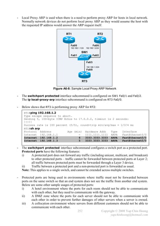 -   Local Proxy ARP is used when there is a need to perform proxy ARP for hosts in local network.
    Normally network devices do not perform local proxy ARP as they would assume the host with
    the requested IP address would answer the ARP request itself.

                                      RT1                              RT2


                                          Fa0/0                    Fa0/0
                                          192.168.1.1/24   192.168.1.2/24

                                                     SW1
                                          Fa0/1                    Fa0/2

                                                           Fa0/3
                                                           192.168.1.3/24
                                                           Fa0/0



                                                      RT3

                            Figure A6-8: Sample Local Proxy ARP Network

-   The switchport protected interface subcommand is configured on SW1 Fa0/1 and Fa0/2.
    The ip local-proxy-arp interface subcommand is configured on RT3 Fa0/0.

-   Below shows that RT3 is performing proxy ARP for RT2:
     RT1#ping 192.168.1.2
     Type escape sequence to abort.
     Sending 5, 100-byte ICMP Echos to 17.0.0.2, timeout is 2 seconds:
     !!!!!
     Success rate is 100 percent (5/5), round-trip min/avg/max = 1/3/4 ms
     RT1#sh arp
     Protocol Address           Age (min) Hardware Addr    Type   Interface
     Internet 192.168.1.1              -   1111.1111.1111 ARPA    FastEthernet0/0
     Internet 192.168.1.2              6   3333.3333.3333 ARPA    FastEthernet0/0
     Internet 192.168.1.3              5   3333.3333.3333 ARPA    FastEthernet0/0

-   The switchport protected interface subcommand configures a switch port as a protected port.
    Protected ports have the following features:
    i)     A protected port does not forward any traffic (including unicast, multicast, and broadcast)
           to other protected ports – traffic cannot be forwarded between protected ports at Layer 2;
           all traffic between protected ports must be forwarded through a Layer 3 device.
    ii)    Traffic between a protected port and a non-protected port is forwarded as usual.
    Note: This applies to a single switch, and cannot be extended across multiple switches.

-   Protected ports are being used in environments where traffic must not be forwarded between
    ports on the same switch so that an end system does not see the traffic from another end system.
    Below are some other sample usages of protected ports:
    i)     A hotel environment where the ports for each room should not be able to communicate
           with each other, but they need to communicate with the gateway.
    ii)    A DMZ zone where the ports for each server should not be able to communicate with
           each other in order to prevent further damages of other servers when a server is owned.
    iii)   A collocation environment where servers from different customers should not be able to
           communicate with each other.
                                               252               Copyright © 2008 Yap Chin Hoong
                                                                        yapchinhoong@hotmail.com
 