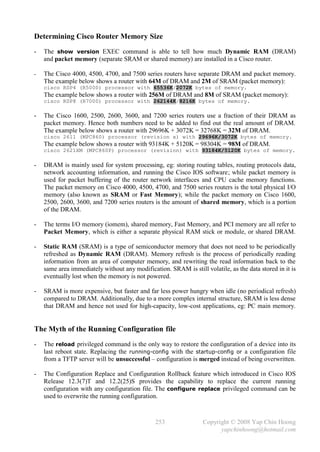 Determining Cisco Router Memory Size
-   The show version EXEC command is able to tell how much Dynamic RAM (DRAM)
    and packet memory (separate SRAM or shared memory) are installed in a Cisco router.

-   The Cisco 4000, 4500, 4700, and 7500 series routers have separate DRAM and packet memory.
    The example below shows a router with 64M of DRAM and 2M of SRAM (packet memory):
    cisco RSP4 (R5000) processor with 65536K/2072K bytes of memory.
    The example below shows a router with 256M of DRAM and 8M of SRAM (packet memory):
    cisco RSP8 (R7000) processor with 262144K/8216K bytes of memory.

-   The Cisco 1600, 2500, 2600, 3600, and 7200 series routers use a fraction of their DRAM as
    packet memory. Hence both numbers need to be added to find out the real amount of DRAM.
    The example below shows a router with 29696K + 3072K = 32768K = 32M of DRAM.
    cisco 2611 (MPC860) processor (revision x) with 29696K/3072K bytes of memory.
    The example below shows a router with 93184K + 5120K = 98304K = 98M of DRAM.
    cisco 2621XM (MPC860P) processor (revision) with 93184K/5120K bytes of memory.

-   DRAM is mainly used for system processing, eg: storing routing tables, routing protocols data,
    network accounting information, and running the Cisco IOS software; while packet memory is
    used for packet buffering of the router network interfaces and CPU cache memory functions.
    The packet memory on Cisco 4000, 4500, 4700, and 7500 series routers is the total physical I/O
    memory (also known as SRAM or Fast Memory); while the packet memory on Cisco 1600,
    2500, 2600, 3600, and 7200 series routers is the amount of shared memory, which is a portion
    of the DRAM.

-   The terms I/O memory (iomem), shared memory, Fast Memory, and PCI memory are all refer to
    Packet Memory, which is either a separate physical RAM stick or module, or shared DRAM.

-   Static RAM (SRAM) is a type of semiconductor memory that does not need to be periodically
    refreshed as Dynamic RAM (DRAM). Memory refresh is the process of periodically reading
    information from an area of computer memory, and rewriting the read information back to the
    same area immediately without any modification. SRAM is still volatile, as the data stored in it is
    eventually lost when the memory is not powered.

-   SRAM is more expensive, but faster and far less power hungry when idle (no periodical refresh)
    compared to DRAM. Additionally, due to a more complex internal structure, SRAM is less dense
    that DRAM and hence not used for high-capacity, low-cost applications, eg: PC main memory.


The Myth of the Running Configuration file
-   The reload privileged command is the only way to restore the configuration of a device into its
    last reboot state. Replacing the running-config with the startup-config or a configuration file
    from a TFTP server will be unsuccessful – configuration is merged instead of being overwritten.

-   The Configuration Replace and Configuration Rollback feature which introduced in Cisco IOS
    Release 12.3(7)T and 12.2(25)S provides the capability to replace the current running
    configuration with any configuration file. The configure replace privileged command can be
    used to overwrite the running configuration.



                                               253                Copyright © 2008 Yap Chin Hoong
                                                                        yapchinhoong@hotmail.com
 