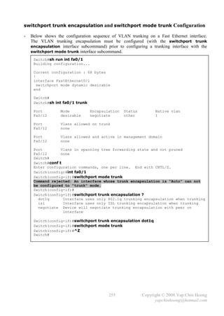 switchport trunk encapsulation and switchport mode trunk Configuration

-   Below shows the configuration sequence of VLAN trunking on a Fast Ethernet interface.
    The VLAN trunking encapsulation must be configured (with the switchport trunk
    encapsulation interface subcommand) prior to configuring a trunking interface with the
    switchport mode trunk interface subcommand.

     Switch#sh run int fa0/1
     Building configuration...

     Current configuration : 68 bytes
     !
     interface FastEthernet0/1
       switchport mode dynamic desirable
     end

     Switch#
     Switch#sh int fa0/1 trunk

     Port         Mode           Encapsulation   Status         Native vlan
     Fa0/12       desirable      negotiate       other          1

     Port         Vlans allowed on trunk
     Fa0/12       none

     Port         Vlans allowed and active in management domain
     Fa0/12       none

     Port         Vlans in spanning tree forwarding state and not pruned
     Fa0/12       none
     Switch#
     Switch#conf t
     Enter configuration commands, one per line. End with CNTL/Z.
     Switch(config)#int fa0/1
     Switch(config-if)#switchport mode trunk
     Command rejected: An interface whose trunk encapsulation is "Auto" can not
     be configured to "trunk" mode.
     Switch(config-if)#
     Switch(config-if)#switchport trunk encapsulation ?
       dot1q       Interface uses only 802.1q trunking encapsulation when trunking
       isl         Interface uses only ISL trunking encapsulation when trunking
       negotiate Device will negotiate trunking encapsulation with peer on
                   interface

     Switch(config-if)#switchport trunk encapsulation dot1q
     Switch(config-if)#switchport mode trunk
     Switch(config-if)#^Z
     Switch#




                                          255             Copyright © 2008 Yap Chin Hoong
                                                                yapchinhoong@hotmail.com
 