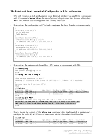 The Problem of Router-on-a-Stick Configuration on Ethernet Interface
-   RT1 with router-on-a-stick configuration on an Ethernet interface was unable to communicate
    with PC1 resides in Native VLAN due to confusion of using the main interface and subinterface.
    Note: This problem does not happen on Fast Ethernet interfaces.

-   Below shows the configuration on RT1 which experienced the above describe problem scenario:
     !
     interface Ethernet0/0
       no ip address
       full-duplex
     !
     interface Ethernet0/0.1
       encapsulation dot1Q 1 native
       ip address 192.168.1.1 255.255.255.0
     !
     interface Ethernet0/0.2
       encapsulation dot1Q 2
       ip address 192.168.2.1 255.255.255.0
     !
     interface Ethernet0/0.3
       encapsulation dot1Q 3
       ip address 192.168.3.1 255.255.255.0
     !



-   Below shows the root cause of the problem – RT1 unable to communicate with PC1:
     RT1#debug arp
     ARP packet debugging is on
     RT1#
     RT1#ping 192.168.1.2 rep 1

     Type escape sequence to abort.
     Sending 1, 100-byte ICMP Echos to 192.168.1.2, timeout is 2 seconds:
     .
     Success rate is 0 percent (0/1)
     RT1#
     RT1#sh arp
     Protocol Address           Age (min) Hardware Addr    Type    Interface
     Internet 192.168.1.1              -   cc01.01c4.0000 ARPA     Ethernet0/0.1
     Internet 192.168.1.2              0   Incomplete      ARPA
     RT1#
     RT1#sh log | in ARP
     00:07:31: IP ARP: sent req src 192.168.1.1 cc01.01c4.0000,
     00:07:31: IP ARP rep filtered src 192.168.1.2 cc02.01c4.0000, dst
     192.168.1.1 cc01.01c4.0000 wrong cable, interface Ethernet0/0
     RT1#



-   Below shows the output of the show arp command after implemented a workaround –
    configure the native VLAN IP address on the main interface instead of the subinterface:
     RT1#sh arp
     Protocol Address                 Age (min)     Hardware Addr     Type    Interface
     Internet 192.168.1.1                    -      cc01.01c4.0000    ARPA    Ethernet0/0
     Internet 192.168.1.2                    0      cc02.01c4.0000    ARPA    Ethernet0/0



                                              256               Copyright © 2008 Yap Chin Hoong
                                                                      yapchinhoong@hotmail.com
 