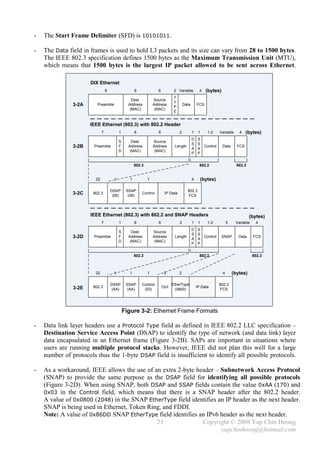 -   The Start Frame Delimiter (SFD) is 10101011.

-   The Data field in frames is used to hold L3 packets and its size can vary from 28 to 1500 bytes.
    The IEEE 802.3 specification defines 1500 bytes as the Maximum Transmission Unit (MTU),
    which means that 1500 bytes is the largest IP packet allowed to be sent across Ethernet.

                      DIX Ethernet
                                 8                  6             6           2 Variable          4     (bytes)
                                                                              T
                                                  Dest.         Source
                                                                              Y
               3-2A      Preamble               Address         Address
                                                                              P
                                                                                      Data       FCS
                                                 (MAC)           (MAC)
                                                                              E


                      IEEE Ethernet (802.3) with 802.2 Header
                             7            1         6              6              2          1    1      1-2    Variable     4    (bytes)
                                                                                             D    S
                                          S       Dest.         Source
                                                                                             S    S
               3-2B    Preamble           F     Address         Address       Length
                                                                                             A    A
                                                                                                    Control       Data      FCS
                                          D      (MAC)           (MAC)
                                                                                             P    P


                                                    802.3                                          802.2                    802.3


                        22            1         1           1                                4        (bytes)

                                     DSAP      SSAP                                     802.3
               3-2C    802.3
                                      (06)      (06)
                                                        Control         IP Data
                                                                                        FCS




                      IEEE Ethernet (802.3) with 802.2 and SNAP Headers                                                             (bytes)
                             7            1         6              6              2          1    1      1-2          5    Variable    4
                                                                                             D    S
                                          S       Dest.         Source
                                                                                             S    S
               3-2D    Preamble           F     Address         Address       Length
                                                                                             A    A
                                                                                                    Control       SNAP       Data     FCS
                                          D      (MAC)           (MAC)
                                                                                             P    P


                                                    802.3                                          802.2                              802.3



                        22            1         1           1           3         2                               4       (bytes)

                                     DSAP      SSAP     Control              EtherType                          802.3
               3-2E    802.3                                           OUI                       IP Data
                                      (AA)      (AA)     (03)                  (0800)                           FCS




                                              Figure 3-2: Ethernet Frame Formats

-   Data link layer headers use a Protocol Type field as defined in IEEE 802.2 LLC specification –
    Destination Service Access Point (DSAP) to identify the type of network (and data link) layer
    data encapsulated in an Ethernet frame (Figure 3-2B). SAPs are important in situations where
    users are running multiple protocol stacks. However, IEEE did not plan this well for a large
    number of protocols thus the 1-byte DSAP field is insufficient to identify all possible protocols.

-   As a workaround, IEEE allows the use of an extra 2-byte header – Subnetwork Access Protocol
    (SNAP) to provide the same purpose as the DSAP field for identifying all possible protocols
    (Figure 3-2D). When using SNAP, both DSAP and SSAP fields contain the value 0xAA (170) and
    0x03 in the Control field, which means that there is a SNAP header after the 802.2 header.
    A value of 0x0800 (2048) in the SNAP EtherType field identifies an IP header as the next header.
    SNAP is being used in Ethernet, Token Ring, and FDDI.
    Note: A value of 0x86DD SNAP EtherType field identifies an IPv6 header as the next header.
                                             23               Copyright © 2008 Yap Chin Hoong
                                                                     yapchinhoong@hotmail.com
 