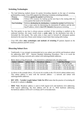 Switching Technologies
-   The load balancing method chosen for packet forwarding depends on the type of switching
    performed by a router. Cisco IOS supports the following 2 common switching methods:
     Process           Performs packet-by-packet load balancing.
     Switching         Utilizes CPU resource for looking up the next hop in the routing table for
                       every packet that needs to be forwarded.
     Fast Switching Performs destination-by-destination or session-by-session load balancing.
                       Uses a route cache for determining the destination IP address and the next
                       hop IP address, which is less CPU intensive than process switching.

-   The first packet to any host is always process switched. If fast switching is enabled on the
    outbound interface, the router would create a cache entry for the destination host after it
    forwarded the first packet. The cache entry is then used to forward all subsequent packets
    destined to the same host. Route cache lookup is much faster than routing table lookup.

-   Cisco IOS offers other technologies and methods of switching IP packets depend on the
    hardware platform and IOS version.


Dissecting Subnet Zero
-   Traditionally, it was strongly recommended not to use subnet zero (all-0s) and broadcast subnet
    for addressing (RFC 950 – Internet Standard Subnetting Procedure). This is to avoid the
    confusion of having a network and a subnet with indistinguishable addresses.

-   Below shows a Class B network – 172.16.0.0/16 is subnetted with /18 subnet mask:
     Subnet Address Subnet Mask         Broadcast Address             Valid Host Range
     172.16.0.0         255.255.192.0     172.16.63.255          172.16.0.1 – 172.16.63.254
     172.16.64.0        255.255.192.0     172.16.127.255         172.16.64.1 – 172.16.127.254
     172.16.128.0       255.255.192.0     172.16.191.255         172.16.128.1 – 172.16.191.254
     172.16.192.0       255.255.192.0     172.16.255.255         172.16.192.1 – 172.16.255.254

-   As shown in the example above, 172.16.16.16 is resides in the 172.16.0.0 subnet (subnet zero).
    This subnet address is same with the network address – a network and subnet with
    indistinguishable addresses.

-   RFC 1878 – Variable Length Subnet Table For IPv4 states that the practice of excluding all-
    0s and all-1s subnets is obsolete.

-   MISC Note: Broadcast address is used in both logical (L3) and hardware (L2) addressing.
    With logical addressing, the host address will be all 1s. With hardware addressing,
    the hardware address will be all 1s in binary (all Fs in hexadecimal).




                                              257              Copyright © 2008 Yap Chin Hoong
                                                                     yapchinhoong@hotmail.com
 