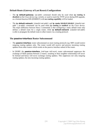 Default Route (Gateway of Last Resort) Configurations
-   The ip default-gateway {ip-addr} command should only be used when ip routing is
    disabled on the Cisco device (eg: switch); or used to reach the TFTP server during IOS upgrade,
    as a limited-function IOS (RXBOOT) with no routing capability will be loaded.

-   The ip default-network {classful-net-addr} and ip route 0.0.0.0 0.0.0.0 {classful-net-
    addr | ip-addr} commands can be used when ip routing is enabled on the Cisco device.
    The major difference between these 2 commands is that configuring a static default route only
    defines a default route for a single router, while ip default-network {classful-net-addr}
    is able to propagate the default route to other routers via a routing protocol.


The passive-interface Router Subcommand
-   The passive-interface router subcommand on most routing protocols (eg: RIP) would restrict
    outgoing routing updates only. The router would still receive and process incoming routing
    updates from other routers which reside on the passive interface subnet of the router.

-   In EIGRP, the passive-interface {intf-type intf-num} router subcommand suppresses the
    exchange of Hello packets between 2 routers, resulting in their neighbor relationship will never
    be formed and hence will never exchange routing updates. This suppresses not only outgoing
    routing updates, but also incoming routing updates.




                                              259               Copyright © 2008 Yap Chin Hoong
                                                                      yapchinhoong@hotmail.com
 