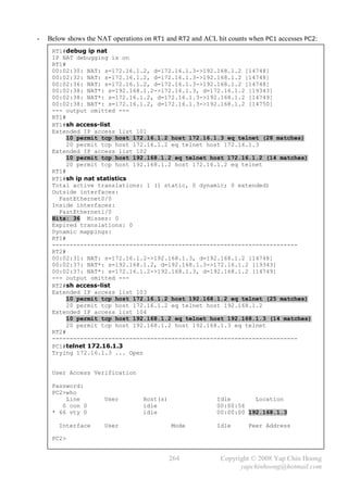 -   Below shows the NAT operations on RT1 and RT2 and ACL hit counts when PC1 accesses PC2:
     RT1#debug ip nat
     IP NAT debugging is on
     RT1#
     00:02:30: NAT: s=172.16.1.2, d=172.16.1.3->192.168.1.2 [14748]
     00:02:32: NAT: s=172.16.1.2, d=172.16.1.3->192.168.1.2 [14748]
     00:02:36: NAT: s=172.16.1.2, d=172.16.1.3->192.168.1.2 [14748]
     00:02:38: NAT*: s=192.168.1.2->172.16.1.3, d=172.16.1.2 [19343]
     00:02:38: NAT*: s=172.16.1.2, d=172.16.1.3->192.168.1.2 [14749]
     00:02:38: NAT*: s=172.16.1.2, d=172.16.1.3->192.168.1.2 [14750]
     --- output omitted ---
     RT1#
     RT1#sh access-list
     Extended IP access list 101
          10 permit tcp host 172.16.1.2 host 172.16.1.3 eq telnet (28 matches)
          20 permit tcp host 172.16.1.2 eq telnet host 172.16.1.3
     Extended IP access list 102
          10 permit tcp host 192.168.1.2 eq telnet host 172.16.1.2 (14 matches)
          20 permit tcp host 192.168.1.2 host 172.16.1.2 eq telnet
     RT1#
     RT1#sh ip nat statistics
     Total active translations: 1 (1 static, 0 dynamic; 0 extended)
     Outside interfaces:
       FastEthernet0/0
     Inside interfaces:
       FastEthernet1/0
     Hits: 36 Misses: 0
     Expired translations: 0
     Dynamic mappings:
     RT1#
     ----------------------------------------------------------------------
     RT2#
     00:02:31: NAT: s=172.16.1.2->192.168.1.3, d=192.168.1.2 [14748]
     00:02:37: NAT*: s=192.168.1.2, d=192.168.1.3->172.16.1.2 [19343]
     00:02:37: NAT*: s=172.16.1.2->192.168.1.3, d=192.168.1.2 [14749]
     --- output omitted ---
     RT2#sh access-list
     Extended IP access list 103
          10 permit tcp host 172.16.1.2 host 192.168.1.2 eq telnet (25 matches)
          20 permit tcp host 172.16.1.2 eq telnet host 192.168.1.2
     Extended IP access list 104
          10 permit tcp host 192.168.1.2 eq telnet host 192.168.1.3 (14 matches)
          20 permit tcp host 192.168.1.2 host 192.168.1.3 eq telnet
     RT2#
     ----------------------------------------------------------------------
     PC1#telnet 172.16.1.3
     Trying 172.16.1.3 ... Open


     User Access Verification

     Password:
     PC2>who
         Line         User        Host(s)                 Idle       Location
        0 con 0                   idle                    00:00:56
     * 66 vty 0                   idle                    00:00:00 192.168.1.3

       Interface      User                  Mode          Idle      Peer Address

     PC2>


                                            264            Copyright © 2008 Yap Chin Hoong
                                                                 yapchinhoong@hotmail.com
 