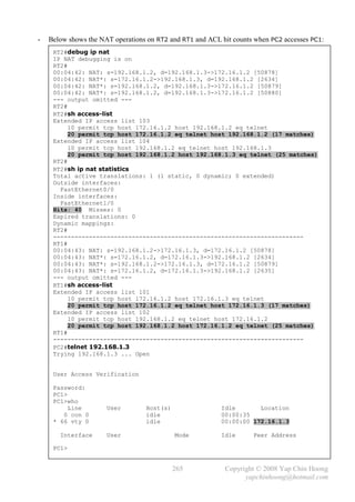 -   Below shows the NAT operations on RT2 and RT1 and ACL hit counts when PC2 accesses PC1:
     RT2#debug ip nat
     IP NAT debugging is on
     RT2#
     00:04:42: NAT: s=192.168.1.2, d=192.168.1.3->172.16.1.2 [50878]
     00:04:42: NAT*: s=172.16.1.2->192.168.1.3, d=192.168.1.2 [2634]
     00:04:42: NAT*: s=192.168.1.2, d=192.168.1.3->172.16.1.2 [50879]
     00:04:42: NAT*: s=192.168.1.2, d=192.168.1.3->172.16.1.2 [50880]
     --- output omitted ---
     RT2#
     RT2#sh access-list
     Extended IP access list 103
          10 permit tcp host 172.16.1.2 host 192.168.1.2 eq telnet
          20 permit tcp host 172.16.1.2 eq telnet host 192.168.1.2 (17 matches)
     Extended IP access list 104
          10 permit tcp host 192.168.1.2 eq telnet host 192.168.1.3
          20 permit tcp host 192.168.1.2 host 192.168.1.3 eq telnet (25 matches)
     RT2#
     RT2#sh ip nat statistics
     Total active translations: 1 (1 static, 0 dynamic; 0 extended)
     Outside interfaces:
       FastEthernet0/0
     Inside interfaces:
       FastEthernet1/0
     Hits: 40 Misses: 0
     Expired translations: 0
     Dynamic mappings:
     RT2#
     ----------------------------------------------------------------------
     RT1#
     00:04:43: NAT: s=192.168.1.2->172.16.1.3, d=172.16.1.2 [50878]
     00:04:43: NAT*: s=172.16.1.2, d=172.16.1.3->192.168.1.2 [2634]
     00:04:43: NAT*: s=192.168.1.2->172.16.1.3, d=172.16.1.2 [50879]
     00:04:43: NAT*: s=172.16.1.2, d=172.16.1.3->192.168.1.2 [2635]
     --- output omitted ---
     RT1#sh access-list
     Extended IP access list 101
          10 permit tcp host 172.16.1.2 host 172.16.1.3 eq telnet
          20 permit tcp host 172.16.1.2 eq telnet host 172.16.1.3 (17 matches)
     Extended IP access list 102
          10 permit tcp host 192.168.1.2 eq telnet host 172.16.1.2
          20 permit tcp host 192.168.1.2 host 172.16.1.2 eq telnet (25 matches)
     RT1#
     ----------------------------------------------------------------------
     PC2#telnet 192.168.1.3
     Trying 192.168.1.3 ... Open


     User Access Verification

     Password:
     PC1>
     PC1>who
          Line        User        Host(s)                 Idle       Location
        0 con 0                   idle                    00:00:35
     * 66 vty 0                   idle                    00:00:00 172.16.1.3

       Interface      User                  Mode          Idle      Peer Address

     PC1>


                                            265            Copyright © 2008 Yap Chin Hoong
                                                                 yapchinhoong@hotmail.com
 