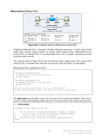 Bidirectional (2-Way) NAT

                                                         RT1
                                                  .1             .1
                                                  nat            nat
                                                inside         outside
                                PC1                                               PC2
                              172.16.1.2          Outbound NAT                 192.168.1.2
                                           172.16.1.2            192.168.1.3
                                                   Inbound NAT
                                           172.16.1.3            192.168.1.2

                  RT1#show ip nat translations
                  Pro Inside global     Inside local           Outside local            Outside global
                  --- ---               ---                    172.16.1.3               192.168.1.2
                  --- 192.168.1.3       172.16.1.2             ---                      ---
                  --- 192.168.1.3       172.16.1.2             172.16.1.3               192.168.1.2
                  RT1#

                      Figure A6-11: Network Setup for Bidirectional (2-Way) NAT

-   Traditional Outbound NAT is designed to handle outbound connections, in which clients of the
    inside local network initiate requests to outside global Internet hosts. Bidirectional NAT,
    2-Way NAT, or Inbound NAT is an enhancement upon NAT to handle connections initiated
    from the outside network.

-   The network setup on Figure A6-10 can be achieved using a single router. PC1 accesses PC2
    using 172.16.1.3 outside local; while PC2 accesses PC1 using 192.168.1.3 inside global.

-   Bidirectional NAT configuration on RT1:
     !
     interface FastEthernet0/0
       ip address 172.16.1.1 255.255.255.0
       ip nat inside
     !
     interface FastEthernet1/0
       ip address 192.168.1.1 255.255.255.0
       ip nat outside
     !
     ip nat inside source static 172.16.1.2 192.168.1.3
     ip nat outside source static 192.168.1.2 172.16.1.3 add-route
     !



-   The add-route keyword adds a static /32 host route for the outside local address. This route is
    used for routing and translating packets that travel from the inside to the outside of the network.
     RT1#sh ip route

     Gateway of last resort is not set

          172.16.0.0/16 is variably subnetted, 2 subnets, 2 masks
     C       172.16.1.0/24 is directly connected, FastEthernet0/0
     S       172.16.1.3/32 [1/0] via 192.168.1.2
     C    192.168.1.0/24 is directly connected, FastEthernet1/0
     RT1#




                                                    266                        Copyright © 2008 Yap Chin Hoong
                                                                                     yapchinhoong@hotmail.com
 