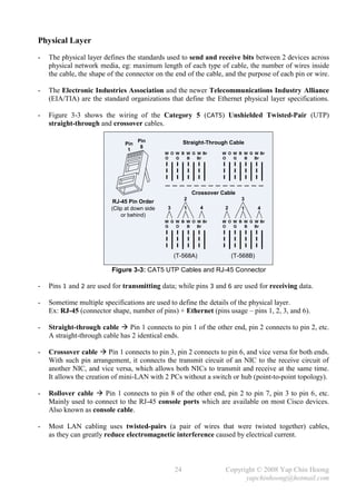 Physical Layer
-   The physical layer defines the standards used to send and receive bits between 2 devices across
    physical network media, eg: maximum length of each type of cable, the number of wires inside
    the cable, the shape of the connector on the end of the cable, and the purpose of each pin or wire.

-   The Electronic Industries Association and the newer Telecommunications Industry Alliance
    (EIA/TIA) are the standard organizations that define the Ethernet physical layer specifications.

-   Figure 3-3 shows the wiring of the Category 5 (CAT5) Unshielded Twisted-Pair (UTP)
    straight-through and crossover cables.

                                     Pin                 Straight-Through Cable
                               Pin
                                      8
                                1
                                               W O W B W G W Br        W O W B W G W Br
                                               O   G   B   Br          O   G   B   Br




                                                             Crossover Cable
                                                         2                     3
                           RJ-45 Pin Order
                          (Clip at down side    3        1     4        2      1       4
                              or behind)
                                               W G W B W O W Br        W O W B W G W Br
                                               G   O   B   Br          O   G   B   Br




                                                    (T-568A)                (T-568B)

                          Figure 3-3: CAT5 UTP Cables and RJ-45 Connector

-   Pins 1 and 2 are used for transmitting data; while pins 3 and 6 are used for receiving data.

-   Sometime multiple specifications are used to define the details of the physical layer.
    Ex: RJ-45 (connector shape, number of pins) + Ethernet (pins usage – pins 1, 2, 3, and 6).

-   Straight-through cable  Pin 1 connects to pin 1 of the other end, pin 2 connects to pin 2, etc.
    A straight-through cable has 2 identical ends.

-   Crossover cable  Pin 1 connects to pin 3, pin 2 connects to pin 6, and vice versa for both ends.
    With such pin arrangement, it connects the transmit circuit of an NIC to the receive circuit of
    another NIC, and vice versa, which allows both NICs to transmit and receive at the same time.
    It allows the creation of mini-LAN with 2 PCs without a switch or hub (point-to-point topology).

-   Rollover cable  Pin 1 connects to pin 8 of the other end, pin 2 to pin 7, pin 3 to pin 6, etc.
    Mainly used to connect to the RJ-45 console ports which are available on most Cisco devices.
    Also known as console cable.

-   Most LAN cabling uses twisted-pairs (a pair of wires that were twisted together) cables,
    as they can greatly reduce electromagnetic interference caused by electrical current.



                                                    24                  Copyright © 2008 Yap Chin Hoong
                                                                              yapchinhoong@hotmail.com
 