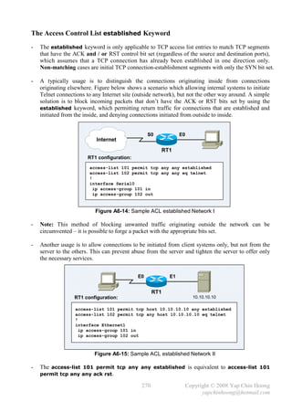 The Access Control List established Keyword
-   The established keyword is only applicable to TCP access list entries to match TCP segments
    that have the ACK and / or RST control bit set (regardless of the source and destination ports),
    which assumes that a TCP connection has already been established in one direction only.
    Non-matching cases are initial TCP connection-establishment segments with only the SYN bit set.

-   A typically usage is to distinguish the connections originating inside from connections
    originating elsewhere. Figure below shows a scenario which allowing internal systems to initiate
    Telnet connections to any Internet site (outside network), but not the other way around. A simple
    solution is to block incoming packets that don’t have the ACK or RST bits set by using the
    established keyword, which permitting return traffic for connections that are established and
    initiated from the inside, and denying connections initiated from outside to inside.


                                                  S0             E0
                           Internet
                                                          RT1
                        RT1 configuration:

                        access-list 101 permit tcp any any established
                        access-list 102 permit tcp any any eq telnet
                        !
                        interface Serial0
                          ip access-group 101 in
                          ip access-group 102 out


                           Figure A6-14: Sample ACL established Network I

-   Note: This method of blocking unwanted traffic originating outside the network can be
    circumvented – it is possible to forge a packet with the appropriate bits set.

-   Another usage is to allow connections to be initiated from client systems only, but not from the
    server to the others. This can prevent abuse from the server and tighten the server to offer only
    the necessary services.


                                             E0             E1


                                                    RT1
                  RT1 configuration:                                  10.10.10.10

                  access-list 101 permit tcp host 10.10.10.10 any established
                  access-list 102 permit tcp any host 10.10.10.10 eq telnet
                  !
                  interface Ethernet1
                    ip access-group 101 in
                    ip access-group 102 out



                           Figure A6-15: Sample ACL established Network II

-   The access-list 101 permit tcp any any established is equivalent to access-list 101
    permit tcp any any ack rst.

                                              270                 Copyright © 2008 Yap Chin Hoong
                                                                        yapchinhoong@hotmail.com
 