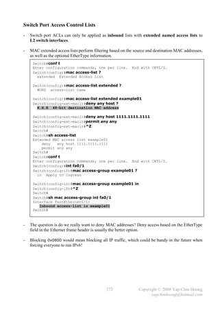 Switch Port Access Control Lists
-   Switch port ACLs can only be applied as inbound lists with extended named access lists to
    L2 switch interfaces.

-   MAC extended access lists perform filtering based on the source and destination MAC addresses,
    as well as the optional EtherType information.
     Switch#conf t
     Enter configuration commands, one per line.           End with CNTL/Z.
     Switch(config)#mac access-list ?
       extended Extended Access List

     Switch(config)#mac access-list extended ?
       WORD access-list name

     Switch(config)#mac access-list extended example01
     Switch(config-ext-macl)#deny any host ?
       H.H.H 48-bit destination MAC address

     Switch(config-ext-macl)#deny any host 1111.1111.1111
     Switch(config-ext-macl)#permit any any
     Switch(config-ext-macl)#^Z
     Switch#
     Switch#sh access-list
     Extended MAC access list example01
         deny   any host 1111.1111.1111
         permit any any
     Switch#
     Switch#conf t
     Enter configuration commands, one per line. End with CNTL/Z.
     Switch(config)#int fa0/1
     Switch(config-if)#mac access-group example01 ?
       in Apply to Ingress

     Switch(config-if)#mac access-group example01 in
     Switch(config-if)#^Z
     Switch#
     Switch#sh mac access-group int fa0/1
     Interface FastEthernet0/1:
        Inbound access-list is example01
     Switch#



-   The question is do we really want to deny MAC addresses? Deny access based on the EtherType
    field in the Ethernet frame header is usually the better option.

-   Blocking 0x0800 would mean blocking all IP traffic, which could be handy in the future when
    forcing everyone to run IPv6!




                                             272               Copyright © 2008 Yap Chin Hoong
                                                                     yapchinhoong@hotmail.com
 