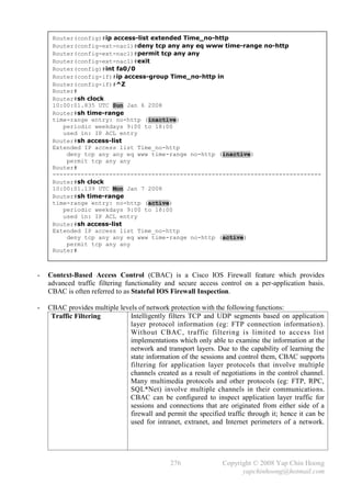 Router(config)#ip access-list extended Time_no-http
     Router(config-ext-nacl)#deny tcp any any eq www time-range no-http
     Router(config-ext-nacl)#permit tcp any any
     Router(config-ext-nacl)#exit
     Router(config)#int fa0/0
     Router(config-if)#ip access-group Time_no-http in
     Router(config-if)#^Z
     Router#
     Router#sh clock
     10:00:01.835 UTC Sun Jan 6 2008
     Router#sh time-range
     time-range entry: no-http (inactive)
        periodic weekdays 9:00 to 18:00
        used in: IP ACL entry
     Router#sh access-list
     Extended IP access list Time_no-http
         deny tcp any any eq www time-range no-http (inactive)
         permit tcp any any
     Router#
     ----------------------------------------------------------------------------
     Router#sh clock
     10:00:01.139 UTC Mon Jan 7 2008
     Router#sh time-range
     time-range entry: no-http (active)
        periodic weekdays 9:00 to 18:00
        used in: IP ACL entry
     Router#sh access-list
     Extended IP access list Time_no-http
         deny tcp any any eq www time-range no-http (active)
         permit tcp any any
     Router#



-   Context-Based Access Control (CBAC) is a Cisco IOS Firewall feature which provides
    advanced traffic filtering functionality and secure access control on a per-application basis.
    CBAC is often referred to as Stateful IOS Firewall Inspection.

-   CBAC provides multiple levels of network protection with the following functions:
     Traffic Filtering         Intelligently filters TCP and UDP segments based on application
                               layer protocol information (eg: FTP connection informatio n).
                               Without CBAC, traffic filtering is limited to access list
                               implementations which only able to examine the information at the
                               network and transport layers. Due to the capability of learning the
                               state information of the sessions and control them, CBAC supports
                               filtering for application layer protocols that involve multiple
                               channels created as a result of negotiations in the control channel.
                               Many multimedia protocols and other protocols (eg: FTP, RPC,
                               SQL*Net) involve multiple channels in their communications.
                               CBAC can be configured to inspect application layer traffic for
                               sessions and connections that are originated from either side of a
                               firewall and permit the specified traffic through it; hence it can be
                               used for intranet, extranet, and Internet perimeters of a network.




                                              276               Copyright © 2008 Yap Chin Hoong
                                                                      yapchinhoong@hotmail.com
 