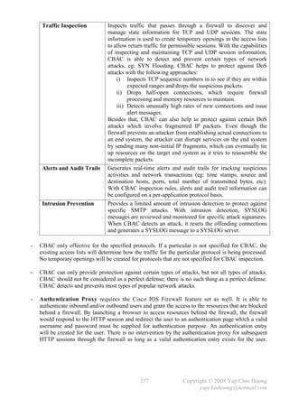 Traffic Inspection          Inspects traffic that passes through a firewall to discover and
                                 manage state information for TCP and UDP sessions. The state
                                 information is used to create temporary openings in the access lists
                                 to allow return traffic for permissible sessions. With the capabilities
                                 of inspecting and maintaining TCP and UDP session information,
                                 CBAC is able to detect and prevent certain types of network
                                 attacks, eg: SYN Flooding. CBAC helps to protect against DoS
                                 attacks with the following approaches:
                                     i) Inspects TCP sequence numbers in to see if they are within
                                          expected ranges and drops the suspicious packets.
                                     ii) Drops half-open connections, which require firewall
                                          processing and memory resources to maintain.
                                     iii) Detects unusually high rates of new connections and issue
                                          alert messages.
                                 Besides that, CBAC can also help to protect against certain DoS
                                 attacks which involve fragmented IP packets. Even though the
                                 firewall prevents an attacker from establishing actual connections to
                                 an end system, the attacker can disrupt services on the end system
                                 by sending many non-initial IP fragments, which can eventually tie
                                 up resources on the target end system as it tries to reassemble the
                                 incomplete packets.
     Alerts and Audit Trails     Generates real-time alerts and audit trails for tracking suspicious
                                 activities and network transactions (eg: time stamps, source and
                                 destination hosts, ports, total number of transmitted bytes, etc).
                                 With CBAC inspection rules, alerts and audit trail information can
                                 be configured on a per-application protocol basis.
     Intrusion Prevention        Provides a limited amount of intrusion detection to protect against
                                 specific SMTP attacks. With intrusion detection, SYSLOG
                                 messages are reviewed and monitored for specific attack signatures.
                                 When CBAC detects an attack, it resets the offending connections
                                 and generates a SYSLOG message to a SYSLOG server.

-   CBAC only effective for the specified protocols. If a particular is not specified for CBAC, the
    existing access lists will determine how the traffic for the particular protocol is being processed.
    No temporary openings will be created for protocols that are not specified for CBAC inspection.

-   CBAC can only provide protection against certain types of attacks, but not all types of attacks.
    CBAC should not be considered as a perfect defense; there is no such thing as a perfect defense.
    CBAC detects and prevents most types of popular network attacks.

-   Authentication Proxy requires the Cisco IOS Firewall feature set as well. It is able to
    authenticate inbound and/or outbound users and grant the access to the resources that are blocked
    behind a firewall. By launching a browser to access resources behind the firewall, the firewall
    would respond to the HTTP session and redirect the user to an authentication page which a valid
    username and password must be supplied for authentication purpose. An authentication entry
    will be created for the user. There is no intervention by the authentication proxy for subsequent
    HTTP sessions through the firewall as long as a valid authentication entry exists for the user.




                                                277                Copyright © 2008 Yap Chin Hoong
                                                                         yapchinhoong@hotmail.com
 