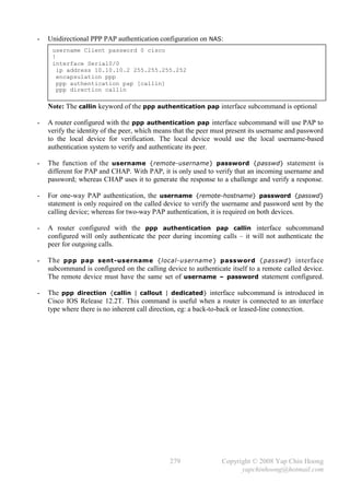 -   Unidirectional PPP PAP authentication configuration on NAS:
     username Client password 0 cisco
     !
     interface Serial0/0
       ip address 10.10.10.2 255.255.255.252
       encapsulation ppp
       ppp authentication pap [callin]
       ppp direction callin

    Note: The callin keyword of the ppp authentication pap interface subcommand is optional

-   A router configured with the ppp authentication pap interface subcommand will use PAP to
    verify the identity of the peer, which means that the peer must present its username and password
    to the local device for verification. The local device would use the local username-based
    authentication system to verify and authenticate its peer.

-   The function of the username {remote-username} password {passwd} statement is
    different for PAP and CHAP. With PAP, it is only used to verify that an incoming username and
    password; whereas CHAP uses it to generate the response to a challenge and verify a response.

-   For one-way PAP authentication, the username {remote-hostname} password {passwd}
    statement is only required on the called device to verify the username and password sent by the
    calling device; whereas for two-way PAP authentication, it is required on both devices.

-   A router configured with the ppp authentication pap callin interface subcommand
    configured will only authenticate the peer during incoming calls – it will not authenticate the
    peer for outgoing calls.

-   The ppp pap sent -username {local-username} password {passwd} interface
    subcommand is configured on the calling device to authenticate itself to a remote called device.
    The remote device must have the same set of username – password statement configured.

-   The ppp direction {callin | callout | dedicated} interface subcommand is introduced in
    Cisco IOS Release 12.2T. This command is useful when a router is connected to an interface
    type where there is no inherent call direction, eg: a back-to-back or leased-line connection.




                                              279                Copyright © 2008 Yap Chin Hoong
                                                                       yapchinhoong@hotmail.com
 