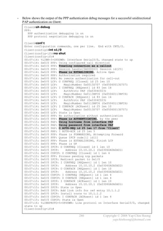 -   Below shows the output of the PPP authentication debug messages for a successful unidirectional
    PAP authentication on Client:
     Client#sh debug
     PPP:
       PPP authentication debugging is on
       PPP protocol negotiation debugging is on

     Client#conf t
     Enter configuration commands, one per line. End with CNTL/Z.
     Client(config)#int s1/0
     Client(config-if)#no shut
     Client(config-if)#
     00:07:14: %LINK-3-UPDOWN: Interface Serial0/0, changed state to up
     00:07:14: Se0/0 PPP: Using configured call direction
     00:07:14: Se0/0 PPP: Treating connection as a callout
     00:07:14: Se0/0 PPP: Session handle[5A000003] Session id[25]
     00:07:14: Se0/0 PPP: Phase is ESTABLISHING, Active Open
     00:07:14: Se0/0 PPP: Authorization required
     00:07:14: Se0/0 PPP: No remote authentication for call-out
     00:07:14: Se0/0 LCP: O CONFREQ [Closed] id 25 len 10
     00:07:14: Se0/0 LCP:    MagicNumber 0x0013D707 (0x05060013D707)
     00:07:14: Se0/0 LCP: I CONFREQ [REQsent] id 83 len 14
     00:07:14: Se0/0 LCP:    AuthProto PAP (0x0304C023)
     00:07:14: Se0/0 LCP:    MagicNumber 0x0113BFC6 (0x05060113BFC6)
     00:07:14: Se0/0 LCP: O CONFACK [REQsent] id 83 len 14
     00:07:14: Se0/0 LCP:    AuthProto PAP (0x0304C023)
     00:07:14: Se0/0 LCP:    MagicNumber 0x0113BFC6 (0x05060113BFC6)
     00:07:14: Se0/0 LCP: I CONFACK [ACKsent] id 25 len 10
     00:07:14: Se0/0 LCP:    MagicNumber 0x0013D707 (0x05060013D707)
     00:07:14: Se0/0 LCP: State is Open
     00:07:14: Se0/0 PPP: No authorization without authentication
     00:07:15: Se0/0 PPP: Phase is AUTHENTICATING, by the peer
     00:07:15: Se0/0 PAP: Using hostname from interface PAP
     00:07:15: Se0/0 PAP: Using password from interface PAP
     00:07:15: Se0/0 PAP: O AUTH-REQ id 25 len 17 from "Client"
     00:07:15: Se0/0 PAP: I AUTH-ACK id 25 len 5
     00:07:15: Se0/0 PPP: Phase is FORWARDING, Attempting Forward
     00:07:15: Se0/0 PPP: Queue IPCP code[1] id[1]
     00:07:15: Se0/0 PPP: Phase is ESTABLISHING, Finish LCP
     00:07:15: Se0/0 PPP: Phase is UP
     00:07:15: Se0/0 IPCP: O CONFREQ [Closed] id 1 len 10
     00:07:15: Se0/0 IPCP:    Address 10.10.10.1 (0x03060A0A0A01)
     00:07:15: Se0/0 CDPCP: O CONFREQ [Closed] id 1 len 4
     00:07:15: Se0/0 PPP: Process pending ncp packets
     00:07:15: Se0/0 IPCP: Redirect packet to Se1/0
     00:07:15: Se0/0 IPCP: I CONFREQ [REQsent] id 1 len 10
     00:07:15: Se0/0 IPCP:    Address 10.10.10.2 (0x03060A0A0A02)
     00:07:15: Se0/0 IPCP: O CONFACK [REQsent] id 1 len 10
     00:07:15: Se0/0 IPCP:    Address 10.10.10.2 (0x03060A0A0A02)
     00:07:15: Se0/0 CDPCP: I CONFREQ [REQsent] id 1 len 4
     00:07:15: Se0/0 CDPCP: O CONFACK [REQsent] id 1 len 4
     00:07:15: Se0/0 IPCP: I CONFACK [ACKsent] id 1 len 10
     00:07:15: Se0/0 IPCP:    Address 10.10.10.1 (0x03060A0A0A01)
     00:07:15: Se0/0 IPCP: State is Open
     00:07:15: Se0/0 IPCP: Add link info for cef entry 10.1.1.2
     00:07:15: Se0/0 IPCP: Install route to 10.1.1.2
     00:07:15: Se0/0 CDPCP: I CONFACK [ACKsent] id 1 len 4
     00:07:15: Se0/0 CDPCP: State is Open
     00:07:16: %LINEPROTO-5-UPDOWN: Line protocol on Interface Serial0/0, changed
     state to up
     Client(config-if)#

                                              280              Copyright © 2008 Yap Chin Hoong
                                                                     yapchinhoong@hotmail.com
 