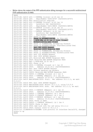 -   Below shows the output of the PPP authentication debug messages for a successful unidirectional
    PAP authentication on NAS:
     NAS#
     00:07:08: Se0/0 LCP: I CONFREQ [Listen] id 25 len 10
     00:07:08: Se0/0 LCP:    MagicNumber 0x0013D707 (0x05060013D707)
     00:07:08: Se0/0 PPP: Authorization required
     00:07:08: Se0/0 LCP: O CONFREQ [Listen] id 83 len 14
     00:07:08: Se0/0 LCP:    AuthProto PAP (0x0304C023)
     00:07:08: Se0/0 LCP:    MagicNumber 0x0113BFC6 (0x05060113BFC6)
     00:07:08: Se0/0 LCP: O CONFACK [Listen] id 25 len 10
     00:07:08: Se0/0 LCP:    MagicNumber 0x0013D707 (0x05060013D707)
     00:07:09: Se0/0 LCP: I CONFACK [ACKsent] id 83 len 14
     00:07:09: Se0/0 LCP:    AuthProto PAP (0x0304C023)
     00:07:09: Se0/0 LCP:    MagicNumber 0x0113BFC6 (0x05060113BFC6)
     00:07:09: Se0/0 LCP: State is Open
     00:07:09: Se0/0 PPP: Phase is AUTHENTICATING, by this end
     00:07:09: Se0/0 PAP: I AUTH-REQ id 25 len 17 from "Client"
     00:07:09: Se0/0 PAP: Authenticating peer Client
     00:07:09: Se0/0 PPP: Phase is FORWARDING, Attempting Forward
     00:07:09: Se0/0 PPP: Phase is AUTHENTICATING, Unauthenticated User
     00:07:09: Se0/0 PPP: Sent PAP LOGIN Request
     00:07:09: Se0/0 PPP: Received LOGIN Response PASS
     00:07:09: Se0/0 PPP: Phase is FORWARDING, Attempting Forward
     00:07:09: Se0/0 PPP: Phase is AUTHENTICATING, Authenticated User
     00:07:09: Se0/0 PPP: Sent LCP AUTHOR Request
     00:07:09: Se0/0 PPP: Sent IPCP AUTHOR Request
     00:07:09: Se0/0 LCP: Received AAA AUTHOR Response PASS
     00:07:09: Se0/0 IPCP: Received AAA AUTHOR Response PASS
     00:07:09: Se0/0 PAP: O AUTH-ACK id 25 len 5
     00:07:09: Se0/0 PPP: Phase is UP
     00:07:09: Se0/0 IPCP: O CONFREQ [Closed] id 1 len 10
     00:07:09: Se0/0 IPCP:    Address 10.10.10.2 (0x03060A0A0A02)
     00:07:09: Se0/0 PPP: Sent CDPCP AUTHOR Request
     00:07:09: Se0/0 PPP: Process pending ncp packets
     00:07:09: Se0/0 CDPCP: Received AAA AUTHOR Response PASS
     00:07:09: Se0/0 CDPCP: O CONFREQ [Closed] id 1 len 4
     00:07:09: Se0/0 IPCP: I CONFREQ [REQsent] id 1 len 10
     00:07:09: Se0/0 IPCP:    Address 10.10.10.1 (0x03060A0A0A01)
     00:07:09: Se0/0 AAA/AUTHOR/IPCP: Start. Her address 10.1.1.1, we want
     0.0.0.0
     00:07:09: Se0/0 PPP: Sent IPCP AUTHOR Request
     00:07:09: Se0/0 AAA/AUTHOR/IPCP: Reject 10.1.1.1, using 0.0.0.0
     00:07:09: Se0/0 AAA/AUTHOR/IPCP: Done. Her address 10.1.1.1, we want
     0.0.0.0
     00:07:09: Se0/0 IPCP: O CONFACK [REQsent] id 1 len 10
     00:07:09: Se0/0 IPCP:    Address 10.10.10.1 (0x03060A0A0A01)
     00:07:09: Se0/0 CDPCP: I CONFREQ [REQsent] id 1 len 4
     00:07:09: Se0/0 CDPCP: O CONFACK [REQsent] id 1 len 4
     00:07:09: Se0/0 IPCP: I CONFACK [ACKsent] id 1 len 10
     00:07:09: Se0/0 IPCP:    Address 10.10.10.2 (0x03060A0A0A02)
     00:07:09: Se0/0 IPCP: State is Open
     00:07:09: Se0/0 CDPCP: I CONFACK [ACKsent] id 1 len 4
     00:07:09: Se0/0 CDPCP: State is Open
     00:07:09: Se0/0 IPCP: Add link info for cef entry 10.1.1.1
     00:07:09: Se0/0 IPCP: Install route to 10.1.1.1
     00:07:10: %LINEPROTO-5-UPDOWN: Line protocol on Interface Serial0/0, changed
     state to up
     NAS#




                                              281              Copyright © 2008 Yap Chin Hoong
                                                                     yapchinhoong@hotmail.com
 