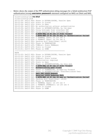 -   Below shows the output of the PPP authentication debug messages for a failed unidirection PAP
    authentication (wrong username password statement configured on NAS) on Client and NAS:
     Client(config-if)#no shut
     Client(config-if)#
     00:12:38: Se0/0 PPP: Phase is ESTABLISHING, Passive Open
     00:12:38: Se0/0 LCP: State is Listen
     00:12:38: Se0/0 LCP: State is Open
     00:12:38: Se0/0 PPP: No authorization without authentication
     00:12:38: Se0/0 PPP: Phase is AUTHENTICATING, by the peer
     00:12:38: Se0/0 PAP: Using hostname from interface PAP
     00:12:38: Se0/0 PAP: Using password from interface PAP
     00:12:38: Se0/0 PAP: O AUTH-REQ id 40 len 17 from "Client"
     00:12:39: Se0/0 PAP: I AUTH-NAK id 40 len 26 msg is "Authentication failed"
     00:12:39: Se0/0 LCP: I TERMREQ [Open] id 134 len 4
     00:12:39: Se0/0 LCP: O TERMACK [Open] id 134 len 4
     00:12:39: Se0/0 PPP: Sending Acct Event[Down] id[29]
     00:12:39: Se0/0 PPP: Phase is TERMINATING
     00:12:41: Se0/0 LCP: TIMEout: State TERMsent
     00:12:41: Se0/0 LCP: State is Closed
     00:12:41: Se0/0 PPP: Phase is DOWN
     --------------------------------------------------
     NAS#
     00:12:30: Se0/0 PPP: Phase is ESTABLISHING, Passive Open
     00:12:30: Se0/0 LCP: State is Listen
     00:12:32: Se0/0 LCP: TIMEout: State Listen
     00:12:32: Se0/0 PPP: Authorization required
     00:12:32: Se0/0 LCP: State is Open
     00:12:32: Se0/0 PPP: Phase is AUTHENTICATING, by this end
     00:12:32: Se0/0 PAP: I AUTH-REQ id 40 len 17 from "Client"
     00:12:32: Se0/0 PAP: Authenticating peer Client
     00:12:32: Se0/0 PPP: Phase is FORWARDING, Attempting Forward
     00:12:32: Se0/0 PPP: Phase is AUTHENTICATING, Unauthenticated User
     00:12:32: Se0/0 PPP: Sent PAP LOGIN Request
     00:12:32: Se0/0 PPP: Received LOGIN Response FAIL
     00:12:32: Se0/0 PAP: O AUTH-NAK id 40 len 26 msg is "Authentication failed"
     00:12:32: Se0/0 PPP: Sending Acct Event[Down] id[28]
     00:12:32: Se0/0 PPP: Phase is TERMINATING
     00:12:32: Se0/0 LCP: O TERMREQ [Open] id 134 len 4
     00:12:33: Se0/0 LCP: I TERMACK [TERMsent] id 134 len 4
     00:12:33: Se0/0 LCP: State is Closed
     00:12:33: Se0/0 PPP: Phase is DOWN




                                             282              Copyright © 2008 Yap Chin Hoong
                                                                    yapchinhoong@hotmail.com
 