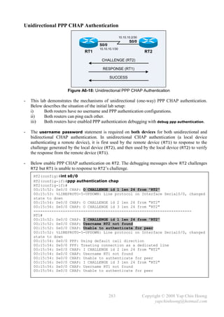 Unidirectional PPP CHAP Authentication

                                                         10.10.10.2/30
                                                                S0/0
                                         S0/0
                                         10.10.10.1/30
                                 RT1                                      RT2

                                          CHALLENGE (RT2)

                                           RESPONSE (RT1)

                                                SUCCESS


                        Figure A6-18: Unidirectional PPP CHAP Authentication

-   This lab demonstrates the mechanisms of unidirectional (one-way) PPP CHAP authentication.
    Below describes the situation of the initial lab setup:
    i)     Both routers have no username and PPP authentication configurations.
    ii)    Both routers can ping each other.
    iii)   Both routers have enabled PPP authentication debugging with debug ppp authentication.

-   The username password statement is required on both devices for both unidirectional and
    bidirectional CHAP authentication. In unidirectional CHAP authentication (a local device
    authenticating a remote device), it is first used by the remote device ( RT1) to response to the
    challenge generated by the local device (RT2), and then used by the local device (RT2) to verify
    the response from the remote device (RT1).

-   Below enable PPP CHAP authentication on RT2. The debugging messages show RT2 challenges
    RT2 but RT1 is unable to response to RT2’s challenge.

     RT2(config)#int s0/0
     RT2(config-if)#ppp authentication chap
     RT2(config-if)#
     00:15:52: Se0/0 CHAP: O CHALLENGE id 1 len 24 from "RT2"
     00:15:53: %LINEPROTO-5-UPDOWN: Line protocol on Interface Serial0/0, changed
     state to down
     00:15:54: Se0/0 CHAP: O CHALLENGE id 2 len 24 from "RT2"
     00:15:56: Se0/0 CHAP: O CHALLENGE id 3 len 24 from "RT2"
     ----------------------------------------------------------------------
     RT1#
     00:15:52: Se0/0 CHAP: I CHALLENGE id 1 len 24 from "RT2"
     00:15:52: Se0/0 CHAP: Username RT2 not found
     00:15:52: Se0/0 CHAP: Unable to authenticate for peer
     00:15:52: %LINEPROTO-5-UPDOWN: Line protocol on Interface Serial0/0, changed
     state to down
     00:15:54: Se0/0 PPP: Using default call direction
     00:15:54: Se0/0 PPP: Treating connection as a dedicated line
     00:15:54: Se0/0 CHAP: I CHALLENGE id 2 len 24 from "RT2"
     00:15:54: Se0/0 CHAP: Username RT1 not found
     00:15:54: Se0/0 CHAP: Unable to authenticate for peer
     00:15:56: Se0/0 CHAP: I CHALLENGE id 3 len 24 from "RT2"
     00:15:56: Se0/0 CHAP: Username RT1 not found
     00:15:56: Se0/0 CHAP: Unable to authenticate for peer




                                                283                      Copyright © 2008 Yap Chin Hoong
                                                                               yapchinhoong@hotmail.com
 