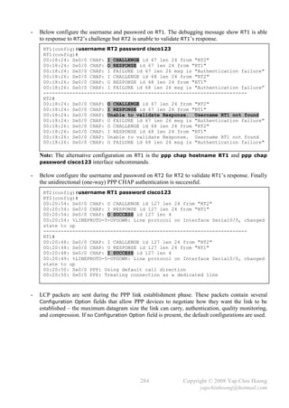 -   Below configure the username and password on RT1. The debugging message show RT1 is able
    to response to RT2’s challenge but RT2 is unable to validate RT1’s response.
     RT1(config)#username RT2 password cisco123
     RT1(config)#
     00:18:24: Se0/0 CHAP: I CHALLENGE id 67 len 24 from "RT2"
     00:18:24: Se0/0 CHAP: O RESPONSE id 67 len 24 from "RT1"
     00:18:24: Se0/0 CHAP: I FAILURE id 67 len 26 msg is "Authentication failure"
     00:18:26: Se0/0 CHAP: I CHALLENGE id 68 len 24 from "RT2"
     00:18:26: Se0/0 CHAP: O RESPONSE id 68 len 24 from "RT1"
     00:18:26: Se0/0 CHAP: I FAILURE id 68 len 26 msg is "Authentication failure”
     ----------------------------------------------------------------------
     RT2#
     00:18:24: Se0/0 CHAP: O CHALLENGE id 67 len 24 from "RT2"
     00:18:24: Se0/0 CHAP: I RESPONSE id 67 len 24 from "RT1"
     00:18:24: Se0/0 CHAP: Unable to validate Response. Username RT1 not found
     00:18:24: Se0/0 CHAP: O FAILURE id 67 len 26 msg is "Authentication failure"
     00:18:26: Se0/0 CHAP: O CHALLENGE id 68 len 24 from "RT2"
     00:18:26: Se0/0 CHAP: I RESPONSE id 68 len 24 from "RT1"
     00:18:26: Se0/0 CHAP: Unable to validate Response. Username RT1 not found
     00:18:26: Se0/0 CHAP: O FAILURE id 68 len 26 msg is "Authentication failure"

    Note: The alternative configuration on RT1 is the ppp chap hostname RT1 and ppp chap
    password cisco123 interface subcommands.

-   Below configure the username and password on RT2 for RT2 to validate RT1’s response. Finally
    the unidirectional (one-way) PPP CHAP authentication is successful.
     RT2(config)#username RT1 password cisco123
     RT2(config)#
     00:20:54: Se0/0 CHAP: O CHALLENGE id 127 len 24 from "RT2"
     00:20:54: Se0/0 CHAP: I RESPONSE id 127 len 24 from "RT1"
     00:20:54: Se0/0 CHAP: O SUCCESS id 127 len 4
     00:20:54: %LINEPROTO-5-UPDOWN: Line protocol on Interface Serial0/0, changed
     state to up
     ----------------------------------------------------------------------
     RT1#
     00:20:48: Se0/0 CHAP: I CHALLENGE id 127 len 24 from "RT2"
     00:20:48: Se0/0 CHAP: O RESPONSE id 127 len 24 from "RT1"
     00:20:48: Se0/0 CHAP: I SUCCESS id 127 len 4
     00:20:49: %LINEPROTO-5-UPDOWN: Line protocol on Interface Serial0/0, changed
     state to up
     00:20:50: Se0/0 PPP: Using default call direction
     00:20:50: Se0/0 PPP: Treating connection as a dedicated line



-   LCP packets are sent during the PPP link establishment phase. These packets contain several
    Configuration Option fields that allow PPP devices to negotiate how they want the link to be
    established – the maximum datagram size the link can carry, authentication, quality monitoring,
    and compression. If no Configuration Option field is present, the default configurations are used.




                                               284               Copyright © 2008 Yap Chin Hoong
                                                                       yapchinhoong@hotmail.com
 