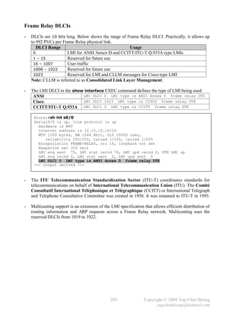 Frame Relay DLCIs
-   DLCIs are 10 bits long. Below shows the range of Frame Relay DLCI. Practically, it allows up
    to 992 PVCs per Frame Relay physical link.
       DLCI Range                                     Usage
     0                 LMI for ANSI Annex D and CCITT/ITU-T Q.933A type LMIs
     1 – 15            Reserved for future use
     16 – 1007         User traffic
     1008 – 1022       Reserved for future use
     1023              Reserved for LMI and CLLM messages for Cisco type LMI
    Note: CLLM is referred to as Consolidated Link Layer Management.

-   The LMI DLCI in the show interface EXEC command defines the type of LMI being used.
     ANSI                   LMI DLCI 0 LMI type is ANSI Annex D frame relay DTE
     Cisco                  LMI DLCI 1023 LMI type is CISCO frame relay DTE
     CCITT/ITU-T Q.933A LMI DLCI 0 LMI type is CCITT frame relay DTE

     Router#sh int s0/0
     Serial0/0 is up, line protocol is up
       Hardware is M4T
       Internet address is 10.10.10.10/24
       MTU 1500 bytes, BW 1544 Kbit, DLY 20000 usec,
          reliability 255/255, txload 1/255, rxload 1/255
       Encapsulation FRAME-RELAY, crc 16, loopback not set
       Keepalive set (10 sec)
       LMI enq sent 75, LMI stat recvd 76, LMI upd recvd 0, DTE LMI up
       LMI enq recvd 0, LMI stat sent 0, LMI upd sent 0
       LMI DLCI 0 LMI type is ANSI Annex D frame relay DTE
     --- output omitted ---



-   The ITU Telecommunication Standardization Sector (ITU-T) coordinates standards for
    telecommunications on behalf of International Telecommunication Union (ITU). The Comité
    Consultatif International Téléphonique et Télégraphique (CCITT) or International Telegraph
    and Telephone Consultative Committee was created in 1956. It was renamed to ITU-T in 1993.

-   Multicasting support is an extension of the LMI specification that allows efficient distribution of
    routing information and ARP requests across a Frame Relay network. Multicasting uses the
    reserved DLCIs from 1019 to 1022.




                                               285                Copyright © 2008 Yap Chin Hoong
                                                                        yapchinhoong@hotmail.com
 
