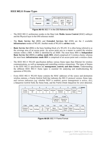 IEEE 802.11 Frame Types

                                                                         802.2 Logical Link Control (LLC)
                                      Data Link
                                                            MAC
                                                                                        802.5           802.11
                                                                         802.3
                                                                                        Token           Wireless
                                      Physical                 PHY      Ethernet
                                                                                         Ring            LAN



                                Figure A6-19: 802.11 in the OSI Reference Model

-   The IEEE 802.11 architecture resides in the Data Link Media Access Control (MAC) sublayer
    and the Physical layer in the OSI reference model.

-   The Basic Service Set (BSS) and Extended Services Set (ESS) are the 2 available
    infrastructure modes of WLAN. Another mode of WLAN is ad-hoc mode.

-   Basic Service Set (BSS) is the basic building block of a WLAN. It is often being referred to as
    the coverage area of an access point. An access point acts as a master to control the wireless
    stations within a BSS. A BSS is identified by an SSID. The most basic BSS is Independent
    Basic Service Set (IBSS) or ad-hoc mode BSS, which comprised of 2 wireless clients; whereas
    the most basic infrastructure mode BSS is comprised of an access point and a wireless client.

-   The IEEE 802.11 WLAN specification defines various frame types than Ethernet for wireless
    communications, as well as managing and controlling wireless connections. The types of frames
    in the IEEE 802.11 specification are management, control, and data frames. Understanding
    the different IEEE 802.11 frame types is essential for analyzing and troubleshooting the
    operation of WLANs.

-   Every IEEE 802.11 WLAN frame contains the MAC addresses of the source and destination
    wireless stations, a Frame Control field that indicates the 802.11 protocol version, frame type,
    and various indicators (eg: whether WEP is enabled, power management is active, etc ),
    a Sequence Control field, the frame body, and the Frame Check Sequence for error detection.

                  2           2             6              6           6               2                  6        0-2312         4 (bytes)

               Frame     Duration /     Address          Address     Address     Sequence           Address           Frame
                                                                                                                              FCS
               Control      ID             1                2           3         Control              4              Body


                                                                            4 bits            12 bits

                                                                           Fragment        Sequence
                                                                            Number          Number


                2 bits   2 bits    4 bits        1 bit      1 bit       1 bit         1 bit       1 bit       1 bit       1 bit      1 bit

              Protocol                            To        From        More                    Power         More
                         Type     Subtype                                            Retry                              Protected Order
              Version                             DS         DS      Fragments                  Mgmt.         Data


                                                                                        Flags

                                         Figure A6-20: 802.11 Frame Format




                                                                 287                            Copyright © 2008 Yap Chin Hoong
                                                                                                      yapchinhoong@hotmail.com
 