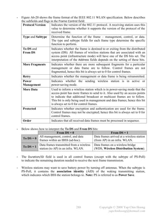 -   Figure A6-20 shows the frame format of the IEEE 802.11 WLAN specification. Below describes
    the subfields and flags in the Frame Control field:
     Protocol Version        Indicates the version of the 802.11 protocol. A receiving station uses this
                             value to determine whether it supports the version of the protocol of the
                             received frame.
     Type and Subtype Determine the function of the frame – management, control, or data.
                             The type and subtype fields for each frame type determine the specific
                             function to perform.
     To DS and               Indicates whether the frame is destined to or exiting from the distributed
     From DS                 system (DS). All frames of wireless stations that are associated with an
                             access point (infrastructure mode) will have one of the DS bits set. The
                             interpretation of the Address fields depends on the setting of these bits.
     More Fragments          Indicates whether there are more subsequent fragments for a particular
                             management or data frame are to follow. Control frames are not
                             fragmented, hence this bit is always set to 0 for control frames.
     Retry                   Indicates whether the management or data frame is being retransmitted.
     Power                   Indicates whether the sending wireless station is in active or
     Management              power-saving mode.
     More Data               Used to inform a wireless station which is in power-saving mode that the
                             access point has more frames to send to it. Also used by an access points
                             to indicate that additional broadcast or multicast frames are to follow.
                             This bit is only being used in management and data frames; hence this bit
                             is always set to 0 for control frames.
     Protected               Indicates whether encryption and authentication are used for the frame.
                             Control frames may not be encrypted; hence this bit is always set to 0 for
                             control frames.
     Order                   Indicates that all received data frames must be processed in sequence.

-   Below shows how to interpret the To DS and From DS bits:
                              From DS = 0                            From DS = 1
                All management, control, and data       Data frames arrived at a wireless station
     To DS = 0
                frames within an IBSS (ad-hoc).         (from AP) in an infra. WLAN.
                Data frames transmitted from a wireless Data frames on a wireless bridge
     To DS = 1
                station (to AP) in an infra. WLAN.      (WDS, Wireless Distribution System).

-   The Duration/ID field is used in all control frames (except with the subtype of PS-Poll)
    to indicate the remaining duration needed to receive the next frame transmission.

-   Wireless stations may want to save battery power by turning off antennas. When the subtype is
    PS-Poll, it contains the association identity (AID) of the waking transmitting station,
    which indicates which BSS the station belongs to. Note: PS is referred to as Power Save.




                                                288                Copyright © 2008 Yap Chin Hoong
                                                                         yapchinhoong@hotmail.com
 