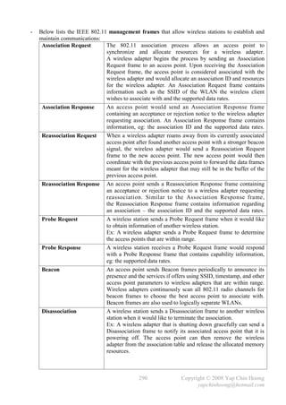 -   Below lists the IEEE 802.11 management frames that allow wireless stations to establish and
    maintain communications:
     Association Request       The 802.11 association process allows an access point to
                               synchronize and allocate resources for a wireless adapter.
                               A wireless adapter begins the process by sending an Association
                               Request frame to an access point. Upon receiving the Association
                               Request frame, the access point is considered associated with the
                               wireless adapter and would allocate an association ID and resources
                               for the wireless adapter. An Association Request frame contains
                               information such as the SSID of the WLAN the wireless client
                               wishes to associate with and the supported data rates.
     Association Response      An access point would send an Association Response frame
                               containing an acceptance or rejection notice to the wireless adapter
                               requesting association. An Association Response frame contains
                               information, eg: the association ID and the supported data rates.
     Reassociation Request     When a wireless adapter roams away from its currently associated
                               access point after found another access point with a stronger beacon
                               signal, the wireless adapter would send a Reassociation Request
                               frame to the new access point. The new access point would then
                               coordinate with the previous access point to forward the data frames
                               meant for the wireless adapter that may still be in the buffer of the
                               previous access point.
     Reassociation Response An access point sends a Reassociation Response frame containing
                               an acceptance or rejection notice to a wireless adapter requesting
                               reassociation. Similar to the Association Response frame,
                               the Reassociation Response frame contains information regarding
                               an association – the association ID and the supported data rates.
     Probe Request             A wireless station sends a Probe Request frame when it would like
                               to obtain information of another wireless station.
                               Ex: A wireless adapter sends a Probe Request frame to determine
                               the access points that are within range.
     Probe Response            A wireless station receives a Probe Request frame would respond
                               with a Probe Response frame that contains capability information,
                               eg: the supported data rates.
     Beacon                    An access point sends Beacon frames periodically to announce its
                               presence and the services if offers using SSID, timestamp, and other
                               access point parameters to wireless adapters that are within range.
                               Wireless adapters continuously scan all 802.11 radio channels for
                               beacon frames to choose the best access point to associate with.
                               Beacon frames are also used to logically separate WLANs.
     Disassociation            A wireless station sends a Disassociation frame to another wireless
                               station when it would like to terminate the association.
                               Ex: A wireless adapter that is shutting down gracefully can send a
                               Disassociation frame to notify its associated access point that it is
                               powering off. The access point can then remove the wireless
                               adapter from the association table and release the allocated memory
                               resources.



                                              290               Copyright © 2008 Yap Chin Hoong
                                                                      yapchinhoong@hotmail.com
 